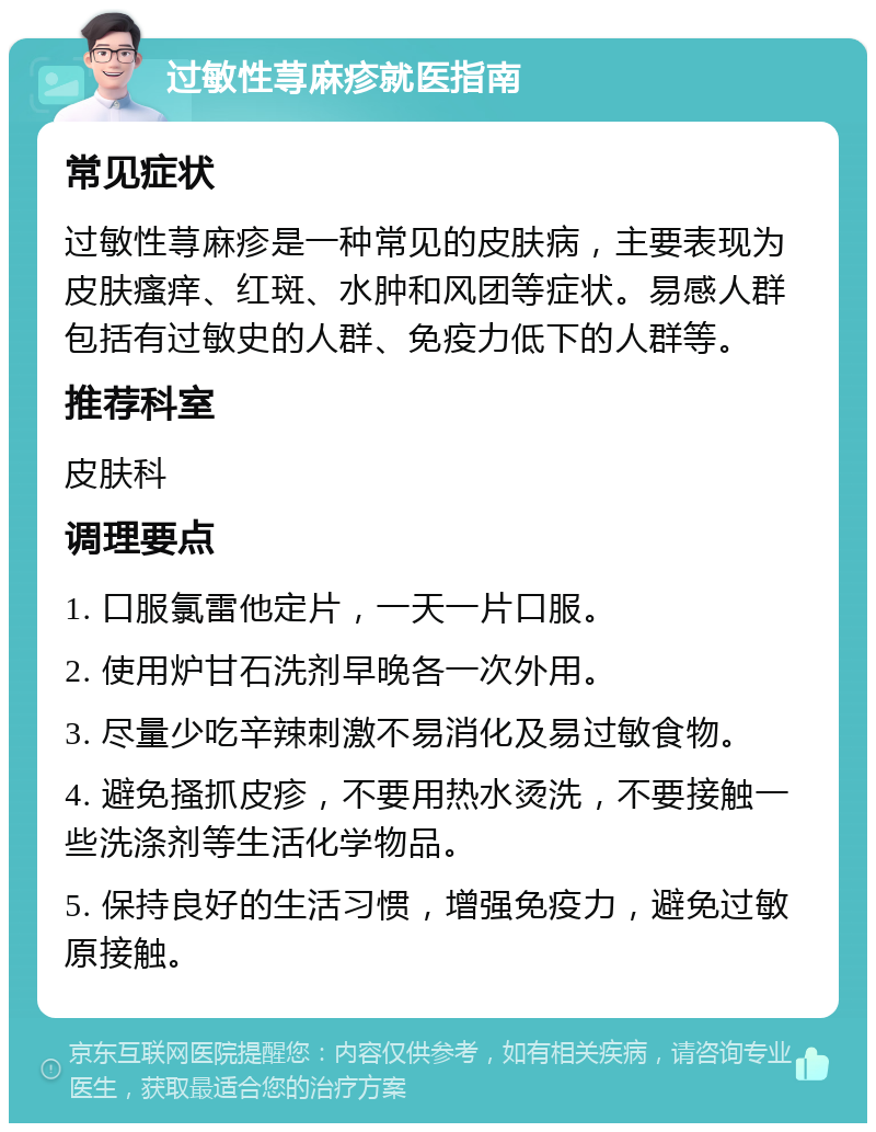 过敏性荨麻疹就医指南 常见症状 过敏性荨麻疹是一种常见的皮肤病，主要表现为皮肤瘙痒、红斑、水肿和风团等症状。易感人群包括有过敏史的人群、免疫力低下的人群等。 推荐科室 皮肤科 调理要点 1. 口服氯雷他定片，一天一片口服。 2. 使用炉甘石洗剂早晚各一次外用。 3. 尽量少吃辛辣刺激不易消化及易过敏食物。 4. 避免搔抓皮疹，不要用热水烫洗，不要接触一些洗涤剂等生活化学物品。 5. 保持良好的生活习惯，增强免疫力，避免过敏原接触。