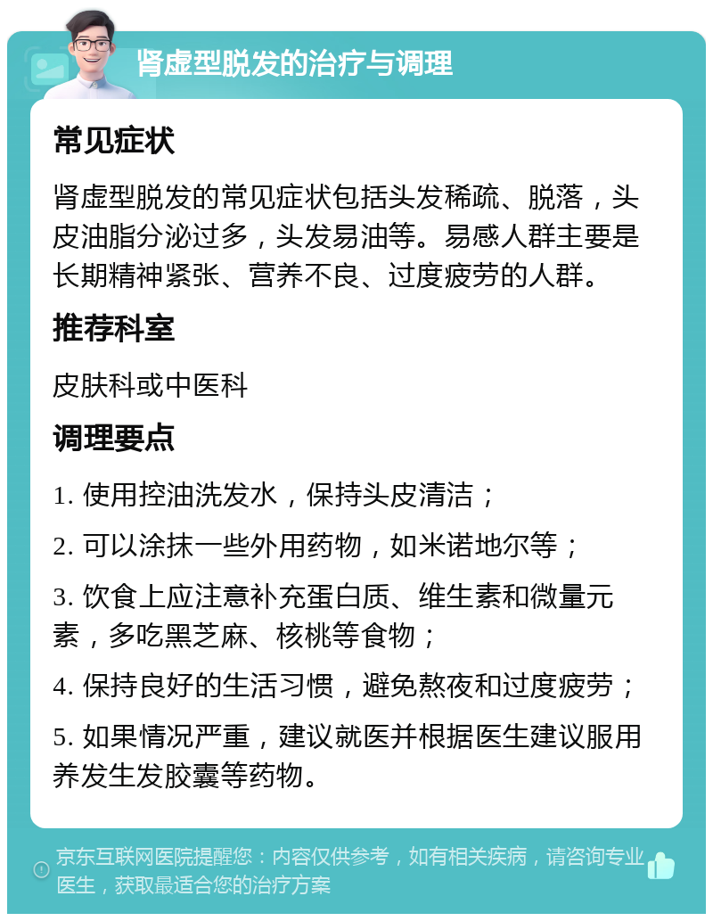 肾虚型脱发的治疗与调理 常见症状 肾虚型脱发的常见症状包括头发稀疏、脱落，头皮油脂分泌过多，头发易油等。易感人群主要是长期精神紧张、营养不良、过度疲劳的人群。 推荐科室 皮肤科或中医科 调理要点 1. 使用控油洗发水，保持头皮清洁； 2. 可以涂抹一些外用药物，如米诺地尔等； 3. 饮食上应注意补充蛋白质、维生素和微量元素，多吃黑芝麻、核桃等食物； 4. 保持良好的生活习惯，避免熬夜和过度疲劳； 5. 如果情况严重，建议就医并根据医生建议服用养发生发胶囊等药物。