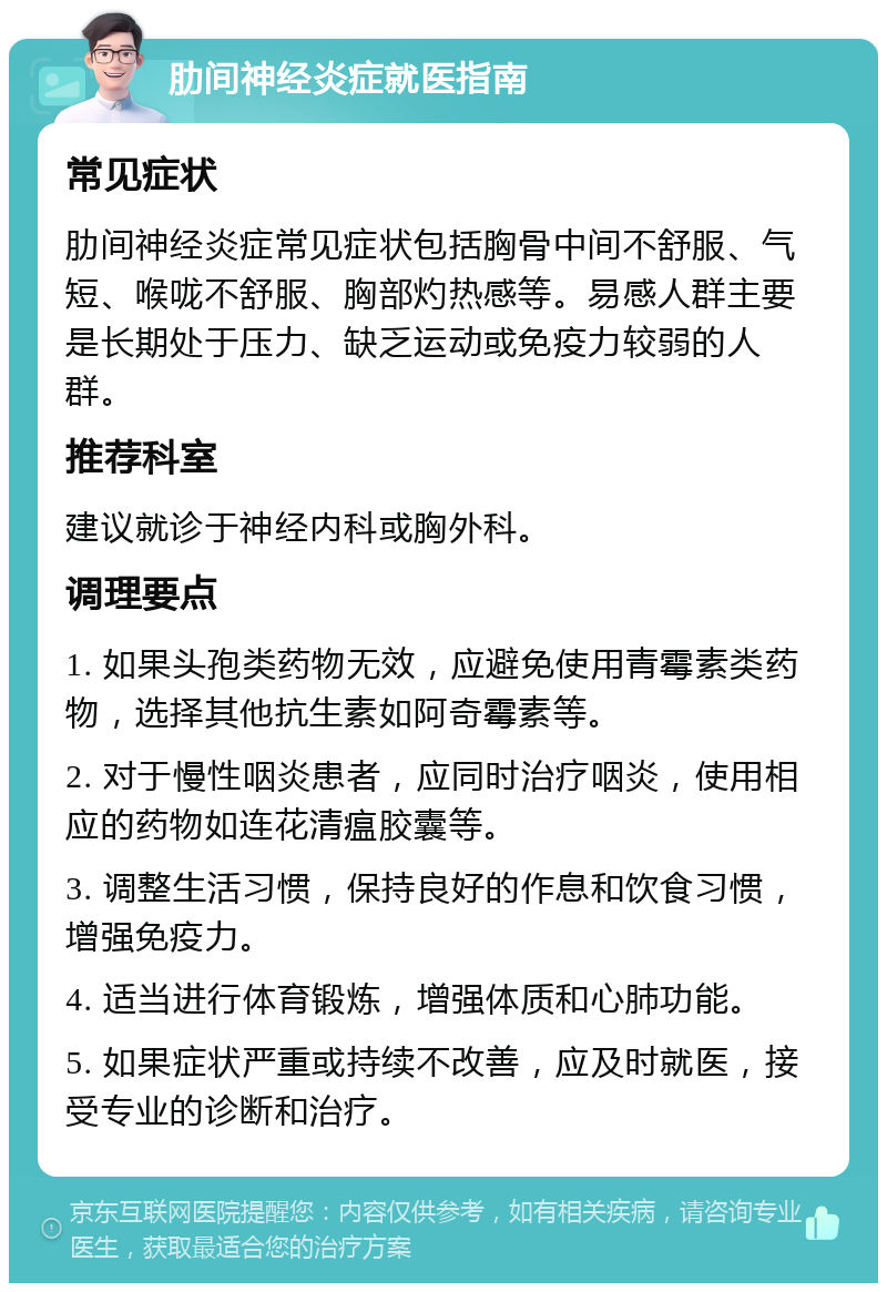 肋间神经炎症就医指南 常见症状 肋间神经炎症常见症状包括胸骨中间不舒服、气短、喉咙不舒服、胸部灼热感等。易感人群主要是长期处于压力、缺乏运动或免疫力较弱的人群。 推荐科室 建议就诊于神经内科或胸外科。 调理要点 1. 如果头孢类药物无效，应避免使用青霉素类药物，选择其他抗生素如阿奇霉素等。 2. 对于慢性咽炎患者，应同时治疗咽炎，使用相应的药物如连花清瘟胶囊等。 3. 调整生活习惯，保持良好的作息和饮食习惯，增强免疫力。 4. 适当进行体育锻炼，增强体质和心肺功能。 5. 如果症状严重或持续不改善，应及时就医，接受专业的诊断和治疗。