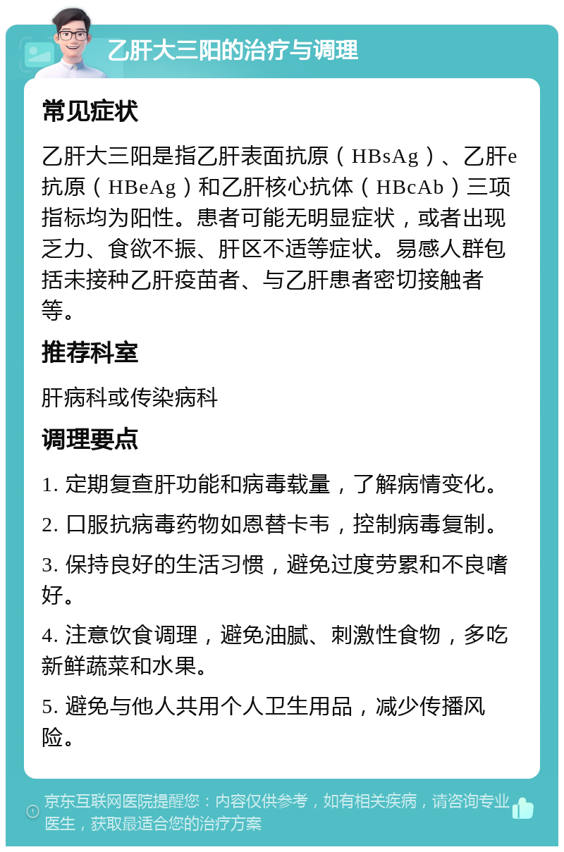 乙肝大三阳的治疗与调理 常见症状 乙肝大三阳是指乙肝表面抗原（HBsAg）、乙肝e抗原（HBeAg）和乙肝核心抗体（HBcAb）三项指标均为阳性。患者可能无明显症状，或者出现乏力、食欲不振、肝区不适等症状。易感人群包括未接种乙肝疫苗者、与乙肝患者密切接触者等。 推荐科室 肝病科或传染病科 调理要点 1. 定期复查肝功能和病毒载量，了解病情变化。 2. 口服抗病毒药物如恩替卡韦，控制病毒复制。 3. 保持良好的生活习惯，避免过度劳累和不良嗜好。 4. 注意饮食调理，避免油腻、刺激性食物，多吃新鲜蔬菜和水果。 5. 避免与他人共用个人卫生用品，减少传播风险。