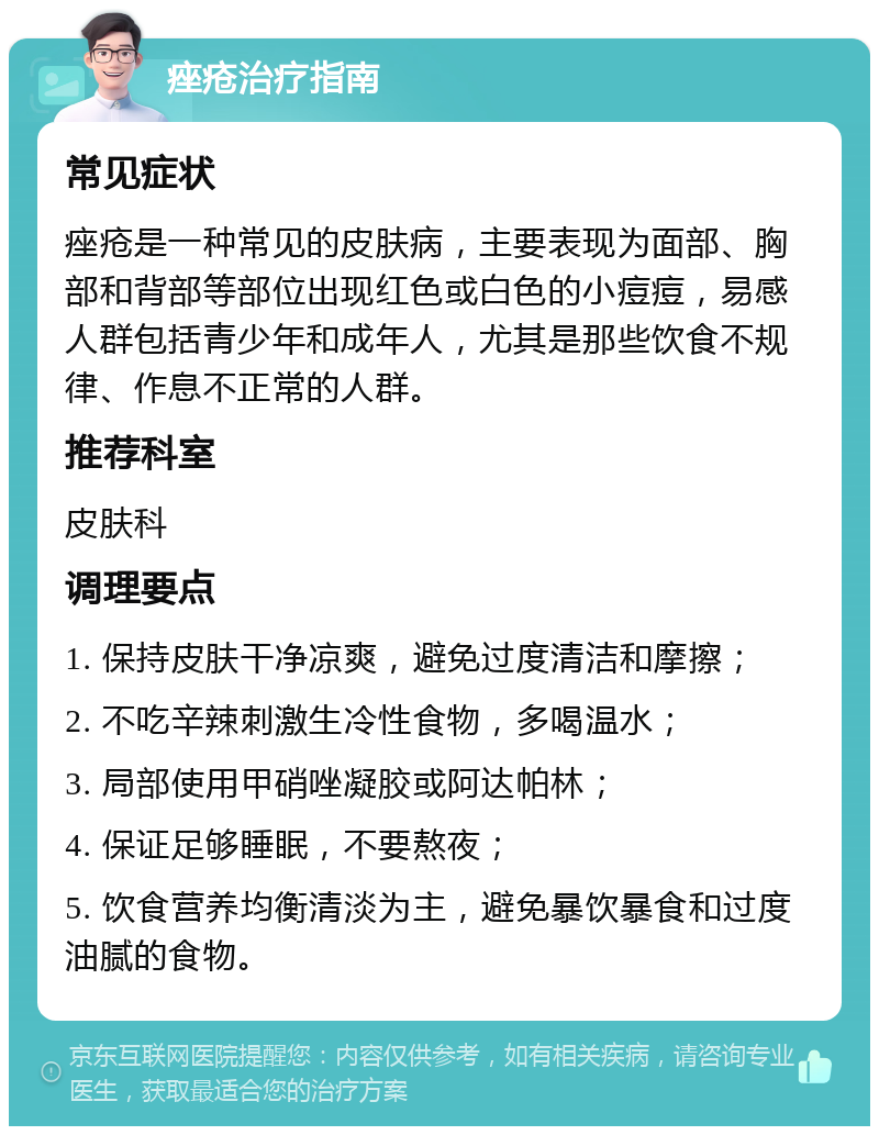 痤疮治疗指南 常见症状 痤疮是一种常见的皮肤病，主要表现为面部、胸部和背部等部位出现红色或白色的小痘痘，易感人群包括青少年和成年人，尤其是那些饮食不规律、作息不正常的人群。 推荐科室 皮肤科 调理要点 1. 保持皮肤干净凉爽，避免过度清洁和摩擦； 2. 不吃辛辣刺激生冷性食物，多喝温水； 3. 局部使用甲硝唑凝胶或阿达帕林； 4. 保证足够睡眠，不要熬夜； 5. 饮食营养均衡清淡为主，避免暴饮暴食和过度油腻的食物。