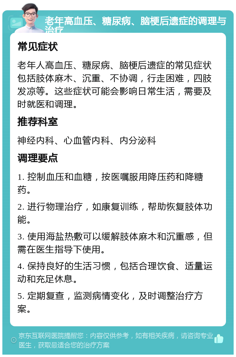 老年高血压、糖尿病、脑梗后遗症的调理与治疗 常见症状 老年人高血压、糖尿病、脑梗后遗症的常见症状包括肢体麻木、沉重、不协调，行走困难，四肢发凉等。这些症状可能会影响日常生活，需要及时就医和调理。 推荐科室 神经内科、心血管内科、内分泌科 调理要点 1. 控制血压和血糖，按医嘱服用降压药和降糖药。 2. 进行物理治疗，如康复训练，帮助恢复肢体功能。 3. 使用海盐热敷可以缓解肢体麻木和沉重感，但需在医生指导下使用。 4. 保持良好的生活习惯，包括合理饮食、适量运动和充足休息。 5. 定期复查，监测病情变化，及时调整治疗方案。