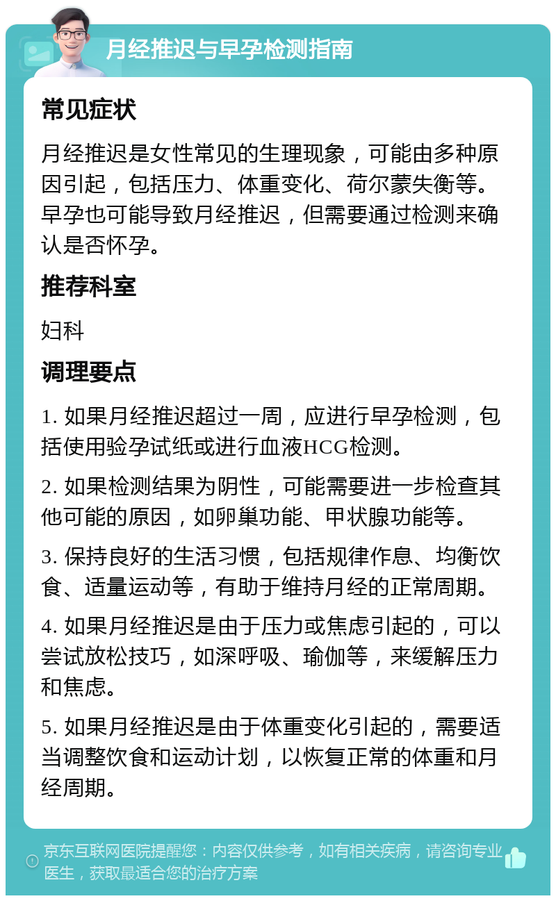 月经推迟与早孕检测指南 常见症状 月经推迟是女性常见的生理现象，可能由多种原因引起，包括压力、体重变化、荷尔蒙失衡等。早孕也可能导致月经推迟，但需要通过检测来确认是否怀孕。 推荐科室 妇科 调理要点 1. 如果月经推迟超过一周，应进行早孕检测，包括使用验孕试纸或进行血液HCG检测。 2. 如果检测结果为阴性，可能需要进一步检查其他可能的原因，如卵巢功能、甲状腺功能等。 3. 保持良好的生活习惯，包括规律作息、均衡饮食、适量运动等，有助于维持月经的正常周期。 4. 如果月经推迟是由于压力或焦虑引起的，可以尝试放松技巧，如深呼吸、瑜伽等，来缓解压力和焦虑。 5. 如果月经推迟是由于体重变化引起的，需要适当调整饮食和运动计划，以恢复正常的体重和月经周期。