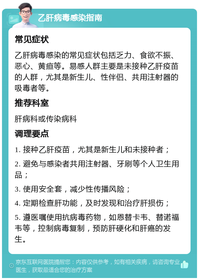 乙肝病毒感染指南 常见症状 乙肝病毒感染的常见症状包括乏力、食欲不振、恶心、黄疸等。易感人群主要是未接种乙肝疫苗的人群，尤其是新生儿、性伴侣、共用注射器的吸毒者等。 推荐科室 肝病科或传染病科 调理要点 1. 接种乙肝疫苗，尤其是新生儿和未接种者； 2. 避免与感染者共用注射器、牙刷等个人卫生用品； 3. 使用安全套，减少性传播风险； 4. 定期检查肝功能，及时发现和治疗肝损伤； 5. 遵医嘱使用抗病毒药物，如恩替卡韦、替诺福韦等，控制病毒复制，预防肝硬化和肝癌的发生。