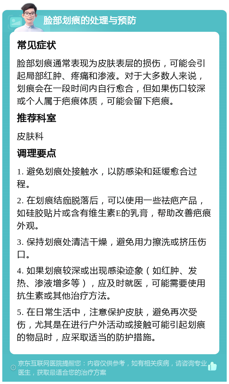 脸部划痕的处理与预防 常见症状 脸部划痕通常表现为皮肤表层的损伤，可能会引起局部红肿、疼痛和渗液。对于大多数人来说，划痕会在一段时间内自行愈合，但如果伤口较深或个人属于疤痕体质，可能会留下疤痕。 推荐科室 皮肤科 调理要点 1. 避免划痕处接触水，以防感染和延缓愈合过程。 2. 在划痕结痂脱落后，可以使用一些祛疤产品，如硅胶贴片或含有维生素E的乳膏，帮助改善疤痕外观。 3. 保持划痕处清洁干燥，避免用力擦洗或挤压伤口。 4. 如果划痕较深或出现感染迹象（如红肿、发热、渗液增多等），应及时就医，可能需要使用抗生素或其他治疗方法。 5. 在日常生活中，注意保护皮肤，避免再次受伤，尤其是在进行户外活动或接触可能引起划痕的物品时，应采取适当的防护措施。