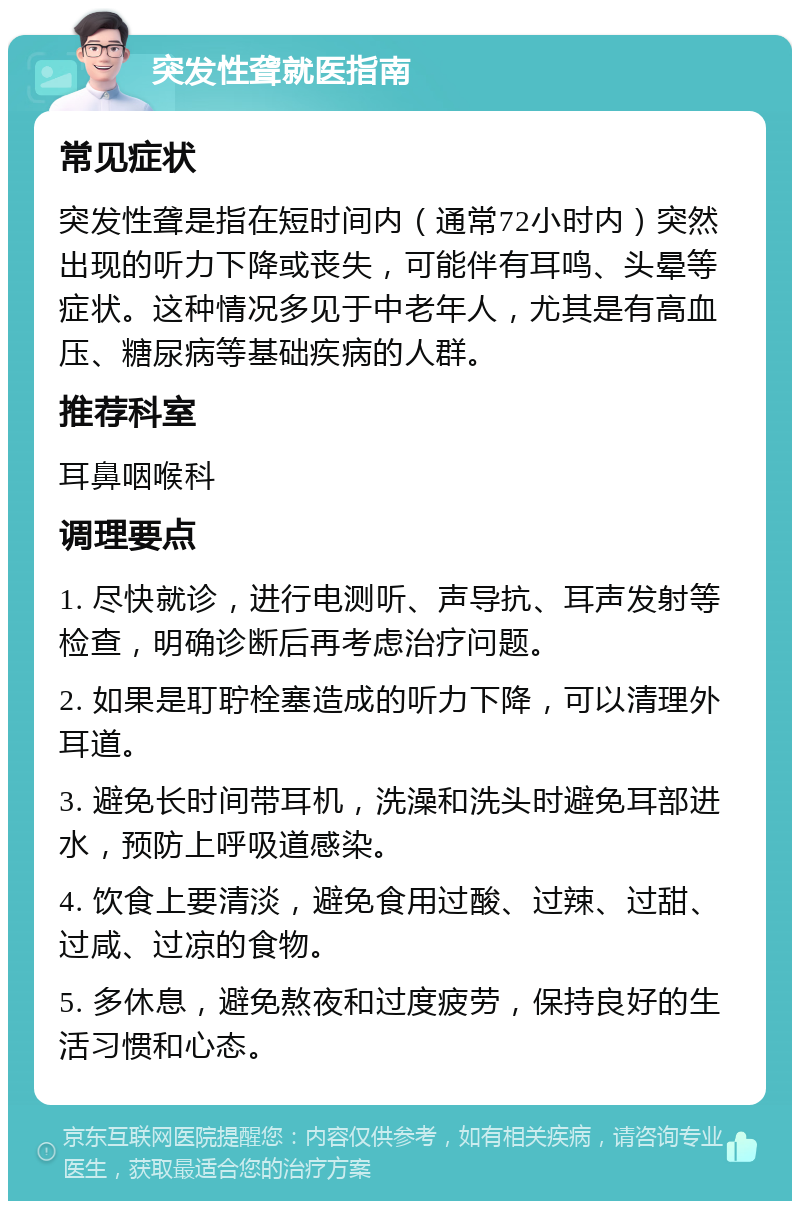 突发性聋就医指南 常见症状 突发性聋是指在短时间内（通常72小时内）突然出现的听力下降或丧失，可能伴有耳鸣、头晕等症状。这种情况多见于中老年人，尤其是有高血压、糖尿病等基础疾病的人群。 推荐科室 耳鼻咽喉科 调理要点 1. 尽快就诊，进行电测听、声导抗、耳声发射等检查，明确诊断后再考虑治疗问题。 2. 如果是耵聍栓塞造成的听力下降，可以清理外耳道。 3. 避免长时间带耳机，洗澡和洗头时避免耳部进水，预防上呼吸道感染。 4. 饮食上要清淡，避免食用过酸、过辣、过甜、过咸、过凉的食物。 5. 多休息，避免熬夜和过度疲劳，保持良好的生活习惯和心态。