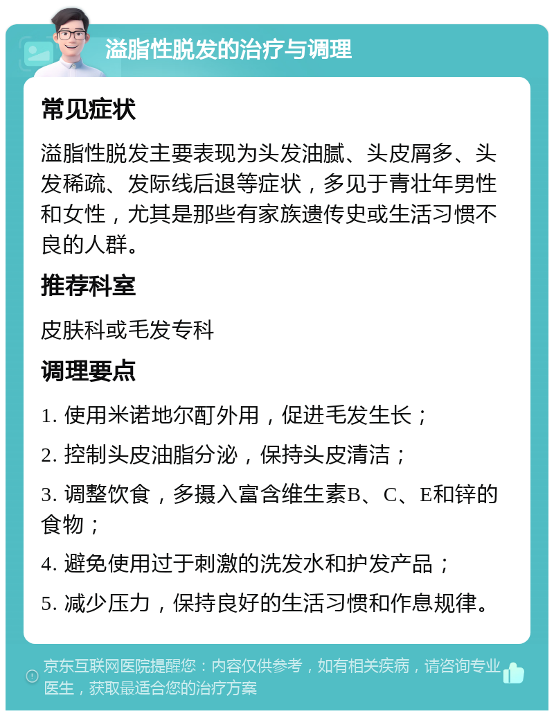 溢脂性脱发的治疗与调理 常见症状 溢脂性脱发主要表现为头发油腻、头皮屑多、头发稀疏、发际线后退等症状，多见于青壮年男性和女性，尤其是那些有家族遗传史或生活习惯不良的人群。 推荐科室 皮肤科或毛发专科 调理要点 1. 使用米诺地尔酊外用，促进毛发生长； 2. 控制头皮油脂分泌，保持头皮清洁； 3. 调整饮食，多摄入富含维生素B、C、E和锌的食物； 4. 避免使用过于刺激的洗发水和护发产品； 5. 减少压力，保持良好的生活习惯和作息规律。