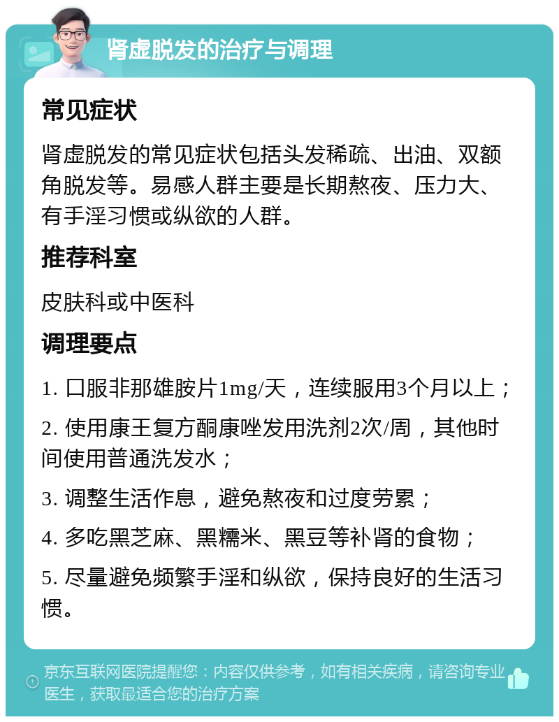 肾虚脱发的治疗与调理 常见症状 肾虚脱发的常见症状包括头发稀疏、出油、双额角脱发等。易感人群主要是长期熬夜、压力大、有手淫习惯或纵欲的人群。 推荐科室 皮肤科或中医科 调理要点 1. 口服非那雄胺片1mg/天，连续服用3个月以上； 2. 使用康王复方酮康唑发用洗剂2次/周，其他时间使用普通洗发水； 3. 调整生活作息，避免熬夜和过度劳累； 4. 多吃黑芝麻、黑糯米、黑豆等补肾的食物； 5. 尽量避免频繁手淫和纵欲，保持良好的生活习惯。