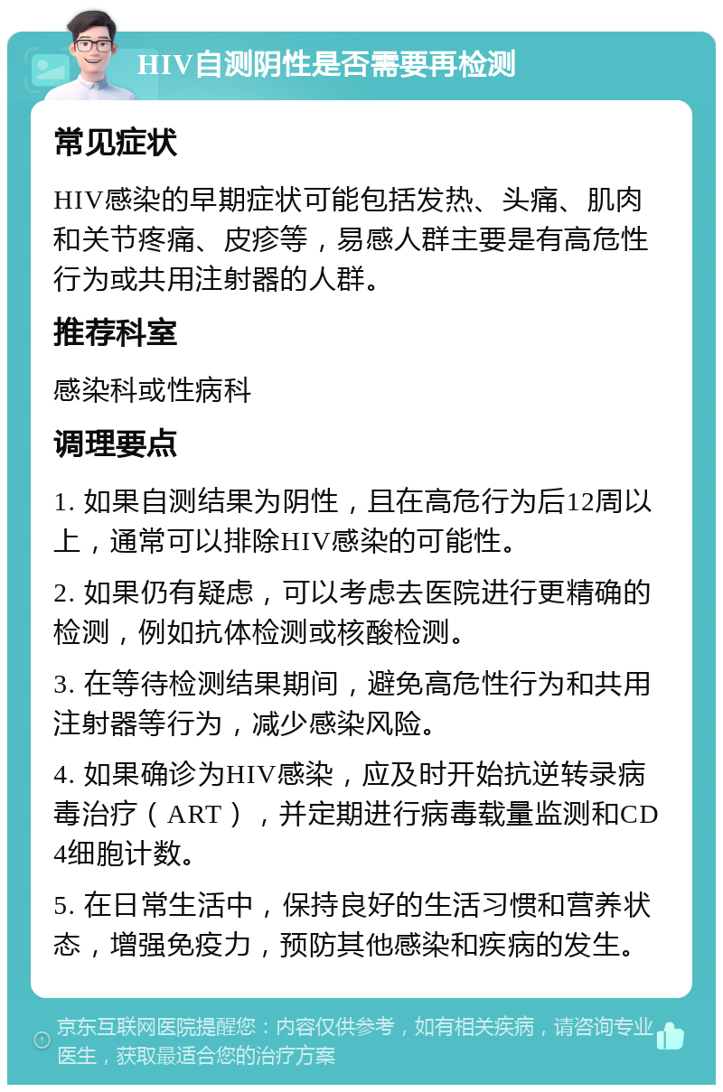 HIV自测阴性是否需要再检测 常见症状 HIV感染的早期症状可能包括发热、头痛、肌肉和关节疼痛、皮疹等，易感人群主要是有高危性行为或共用注射器的人群。 推荐科室 感染科或性病科 调理要点 1. 如果自测结果为阴性，且在高危行为后12周以上，通常可以排除HIV感染的可能性。 2. 如果仍有疑虑，可以考虑去医院进行更精确的检测，例如抗体检测或核酸检测。 3. 在等待检测结果期间，避免高危性行为和共用注射器等行为，减少感染风险。 4. 如果确诊为HIV感染，应及时开始抗逆转录病毒治疗（ART），并定期进行病毒载量监测和CD4细胞计数。 5. 在日常生活中，保持良好的生活习惯和营养状态，增强免疫力，预防其他感染和疾病的发生。