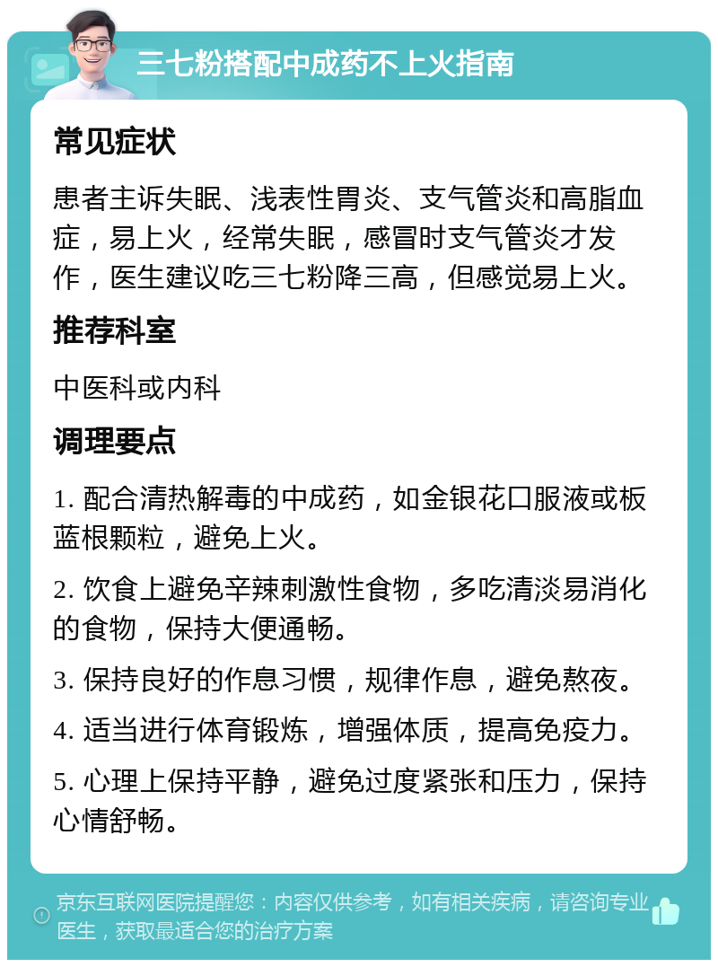 三七粉搭配中成药不上火指南 常见症状 患者主诉失眠、浅表性胃炎、支气管炎和高脂血症，易上火，经常失眠，感冒时支气管炎才发作，医生建议吃三七粉降三高，但感觉易上火。 推荐科室 中医科或内科 调理要点 1. 配合清热解毒的中成药，如金银花口服液或板蓝根颗粒，避免上火。 2. 饮食上避免辛辣刺激性食物，多吃清淡易消化的食物，保持大便通畅。 3. 保持良好的作息习惯，规律作息，避免熬夜。 4. 适当进行体育锻炼，增强体质，提高免疫力。 5. 心理上保持平静，避免过度紧张和压力，保持心情舒畅。