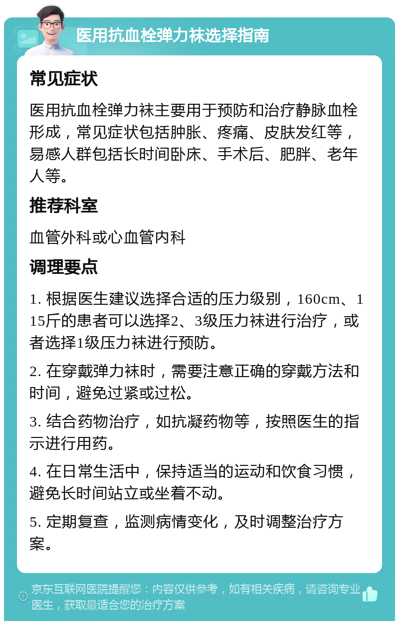 医用抗血栓弹力袜选择指南 常见症状 医用抗血栓弹力袜主要用于预防和治疗静脉血栓形成，常见症状包括肿胀、疼痛、皮肤发红等，易感人群包括长时间卧床、手术后、肥胖、老年人等。 推荐科室 血管外科或心血管内科 调理要点 1. 根据医生建议选择合适的压力级别，160cm、115斤的患者可以选择2、3级压力袜进行治疗，或者选择1级压力袜进行预防。 2. 在穿戴弹力袜时，需要注意正确的穿戴方法和时间，避免过紧或过松。 3. 结合药物治疗，如抗凝药物等，按照医生的指示进行用药。 4. 在日常生活中，保持适当的运动和饮食习惯，避免长时间站立或坐着不动。 5. 定期复查，监测病情变化，及时调整治疗方案。