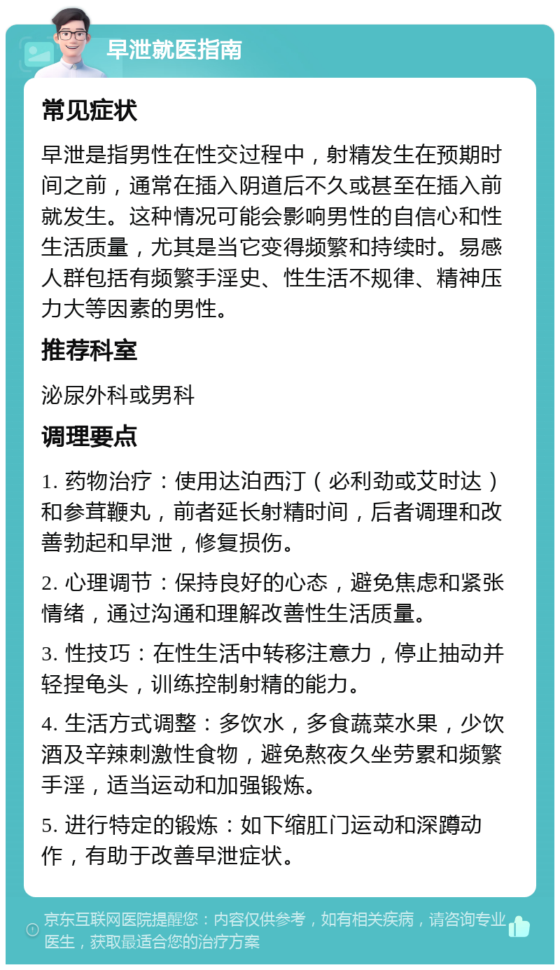 早泄就医指南 常见症状 早泄是指男性在性交过程中，射精发生在预期时间之前，通常在插入阴道后不久或甚至在插入前就发生。这种情况可能会影响男性的自信心和性生活质量，尤其是当它变得频繁和持续时。易感人群包括有频繁手淫史、性生活不规律、精神压力大等因素的男性。 推荐科室 泌尿外科或男科 调理要点 1. 药物治疗：使用达泊西汀（必利劲或艾时达）和参茸鞭丸，前者延长射精时间，后者调理和改善勃起和早泄，修复损伤。 2. 心理调节：保持良好的心态，避免焦虑和紧张情绪，通过沟通和理解改善性生活质量。 3. 性技巧：在性生活中转移注意力，停止抽动并轻捏龟头，训练控制射精的能力。 4. 生活方式调整：多饮水，多食蔬菜水果，少饮酒及辛辣刺激性食物，避免熬夜久坐劳累和频繁手淫，适当运动和加强锻炼。 5. 进行特定的锻炼：如下缩肛门运动和深蹲动作，有助于改善早泄症状。