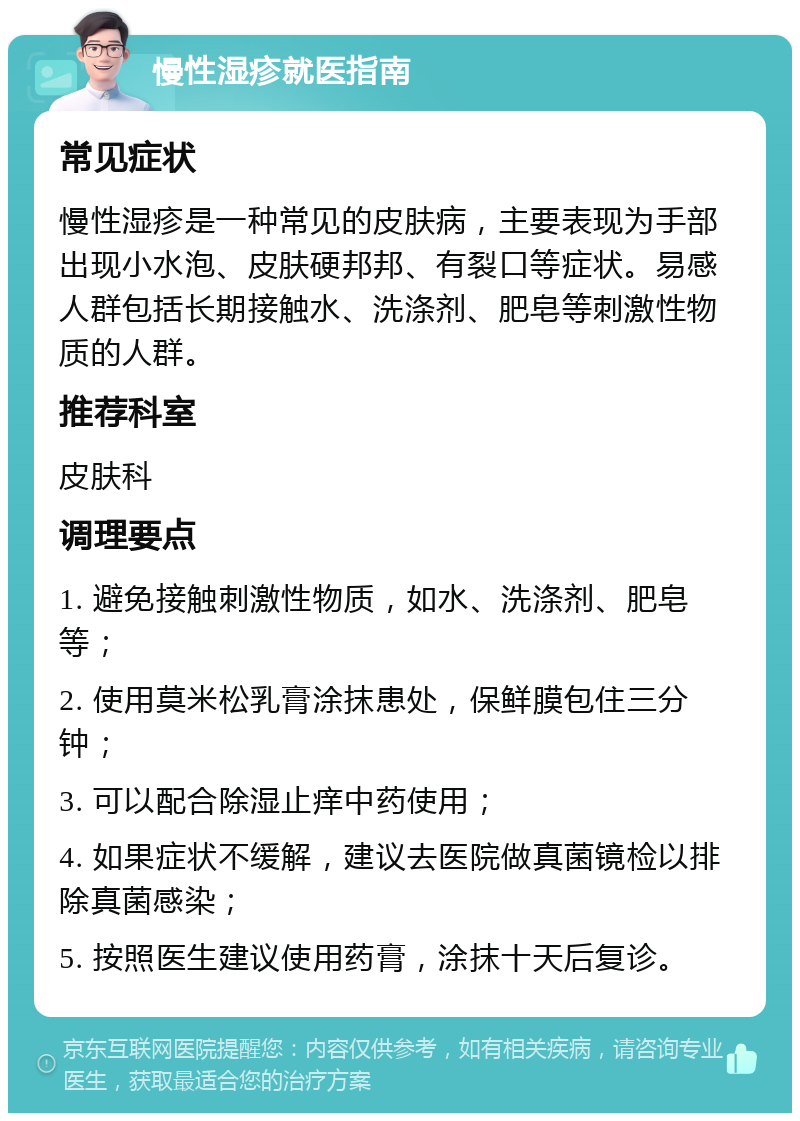 慢性湿疹就医指南 常见症状 慢性湿疹是一种常见的皮肤病，主要表现为手部出现小水泡、皮肤硬邦邦、有裂口等症状。易感人群包括长期接触水、洗涤剂、肥皂等刺激性物质的人群。 推荐科室 皮肤科 调理要点 1. 避免接触刺激性物质，如水、洗涤剂、肥皂等； 2. 使用莫米松乳膏涂抹患处，保鲜膜包住三分钟； 3. 可以配合除湿止痒中药使用； 4. 如果症状不缓解，建议去医院做真菌镜检以排除真菌感染； 5. 按照医生建议使用药膏，涂抹十天后复诊。