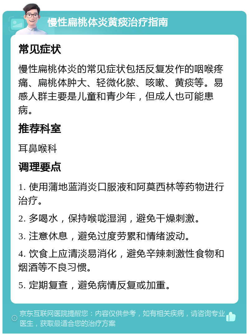 慢性扁桃体炎黄痰治疗指南 常见症状 慢性扁桃体炎的常见症状包括反复发作的咽喉疼痛、扁桃体肿大、轻微化脓、咳嗽、黄痰等。易感人群主要是儿童和青少年，但成人也可能患病。 推荐科室 耳鼻喉科 调理要点 1. 使用蒲地蓝消炎口服液和阿莫西林等药物进行治疗。 2. 多喝水，保持喉咙湿润，避免干燥刺激。 3. 注意休息，避免过度劳累和情绪波动。 4. 饮食上应清淡易消化，避免辛辣刺激性食物和烟酒等不良习惯。 5. 定期复查，避免病情反复或加重。