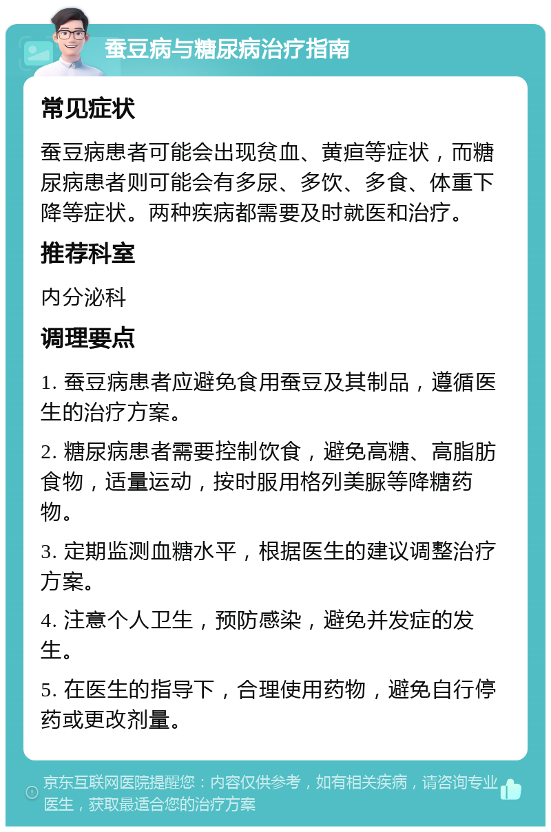 蚕豆病与糖尿病治疗指南 常见症状 蚕豆病患者可能会出现贫血、黄疸等症状，而糖尿病患者则可能会有多尿、多饮、多食、体重下降等症状。两种疾病都需要及时就医和治疗。 推荐科室 内分泌科 调理要点 1. 蚕豆病患者应避免食用蚕豆及其制品，遵循医生的治疗方案。 2. 糖尿病患者需要控制饮食，避免高糖、高脂肪食物，适量运动，按时服用格列美脲等降糖药物。 3. 定期监测血糖水平，根据医生的建议调整治疗方案。 4. 注意个人卫生，预防感染，避免并发症的发生。 5. 在医生的指导下，合理使用药物，避免自行停药或更改剂量。