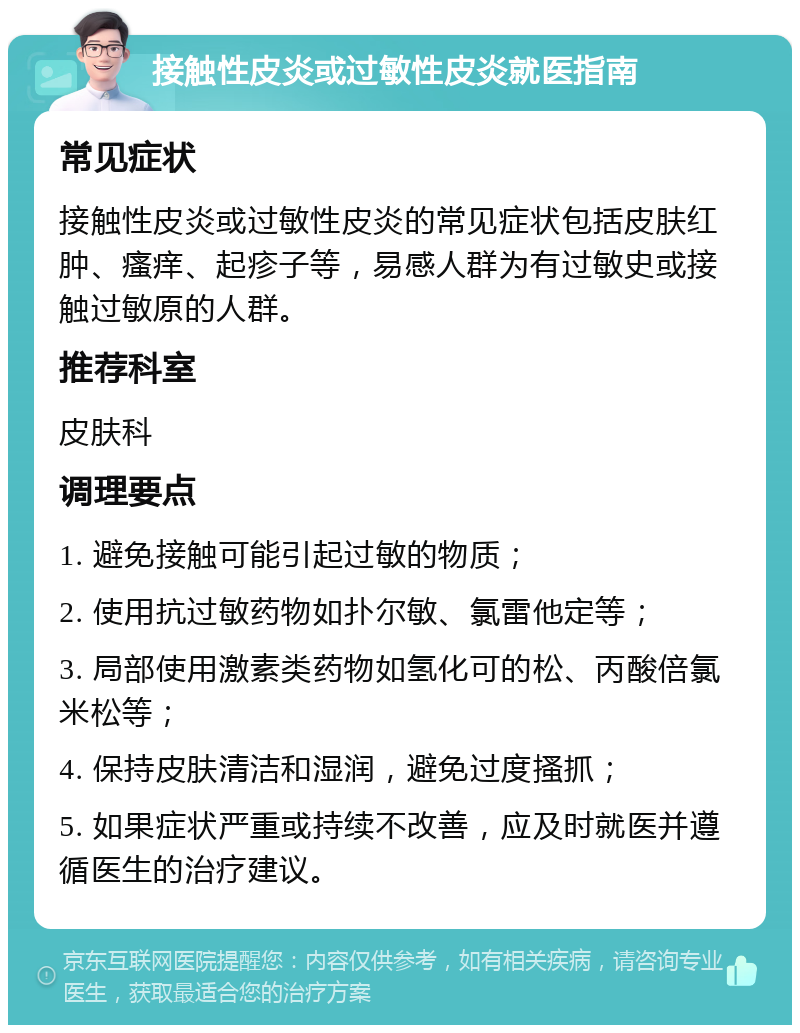 接触性皮炎或过敏性皮炎就医指南 常见症状 接触性皮炎或过敏性皮炎的常见症状包括皮肤红肿、瘙痒、起疹子等，易感人群为有过敏史或接触过敏原的人群。 推荐科室 皮肤科 调理要点 1. 避免接触可能引起过敏的物质； 2. 使用抗过敏药物如扑尔敏、氯雷他定等； 3. 局部使用激素类药物如氢化可的松、丙酸倍氯米松等； 4. 保持皮肤清洁和湿润，避免过度搔抓； 5. 如果症状严重或持续不改善，应及时就医并遵循医生的治疗建议。