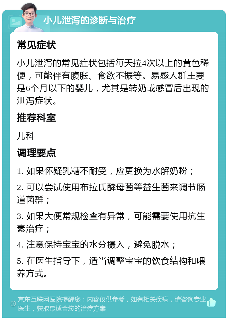 小儿泄泻的诊断与治疗 常见症状 小儿泄泻的常见症状包括每天拉4次以上的黄色稀便，可能伴有腹胀、食欲不振等。易感人群主要是6个月以下的婴儿，尤其是转奶或感冒后出现的泄泻症状。 推荐科室 儿科 调理要点 1. 如果怀疑乳糖不耐受，应更换为水解奶粉； 2. 可以尝试使用布拉氏酵母菌等益生菌来调节肠道菌群； 3. 如果大便常规检查有异常，可能需要使用抗生素治疗； 4. 注意保持宝宝的水分摄入，避免脱水； 5. 在医生指导下，适当调整宝宝的饮食结构和喂养方式。