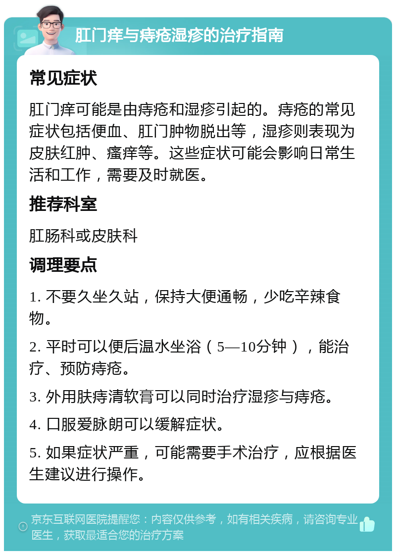 肛门痒与痔疮湿疹的治疗指南 常见症状 肛门痒可能是由痔疮和湿疹引起的。痔疮的常见症状包括便血、肛门肿物脱出等，湿疹则表现为皮肤红肿、瘙痒等。这些症状可能会影响日常生活和工作，需要及时就医。 推荐科室 肛肠科或皮肤科 调理要点 1. 不要久坐久站，保持大便通畅，少吃辛辣食物。 2. 平时可以便后温水坐浴（5—10分钟），能治疗、预防痔疮。 3. 外用肤痔清软膏可以同时治疗湿疹与痔疮。 4. 口服爱脉朗可以缓解症状。 5. 如果症状严重，可能需要手术治疗，应根据医生建议进行操作。