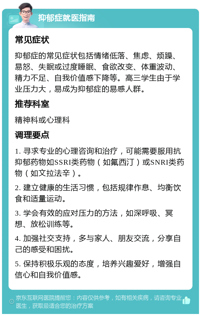 抑郁症就医指南 常见症状 抑郁症的常见症状包括情绪低落、焦虑、烦躁、易怒、失眠或过度睡眠、食欲改变、体重波动、精力不足、自我价值感下降等。高三学生由于学业压力大，易成为抑郁症的易感人群。 推荐科室 精神科或心理科 调理要点 1. 寻求专业的心理咨询和治疗，可能需要服用抗抑郁药物如SSRI类药物（如氟西汀）或SNRI类药物（如文拉法辛）。 2. 建立健康的生活习惯，包括规律作息、均衡饮食和适量运动。 3. 学会有效的应对压力的方法，如深呼吸、冥想、放松训练等。 4. 加强社交支持，多与家人、朋友交流，分享自己的感受和困扰。 5. 保持积极乐观的态度，培养兴趣爱好，增强自信心和自我价值感。