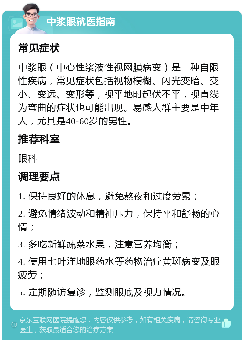 中浆眼就医指南 常见症状 中浆眼（中心性浆液性视网膜病变）是一种自限性疾病，常见症状包括视物模糊、闪光变暗、变小、变远、变形等，视平地时起伏不平，视直线为弯曲的症状也可能出现。易感人群主要是中年人，尤其是40-60岁的男性。 推荐科室 眼科 调理要点 1. 保持良好的休息，避免熬夜和过度劳累； 2. 避免情绪波动和精神压力，保持平和舒畅的心情； 3. 多吃新鲜蔬菜水果，注意营养均衡； 4. 使用七叶洋地眼药水等药物治疗黄斑病变及眼疲劳； 5. 定期随访复诊，监测眼底及视力情况。