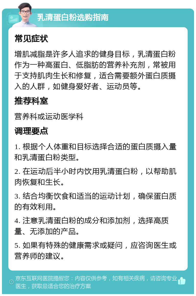 乳清蛋白粉选购指南 常见症状 增肌减脂是许多人追求的健身目标，乳清蛋白粉作为一种高蛋白、低脂肪的营养补充剂，常被用于支持肌肉生长和修复，适合需要额外蛋白质摄入的人群，如健身爱好者、运动员等。 推荐科室 营养科或运动医学科 调理要点 1. 根据个人体重和目标选择合适的蛋白质摄入量和乳清蛋白粉类型。 2. 在运动后半小时内饮用乳清蛋白粉，以帮助肌肉恢复和生长。 3. 结合均衡饮食和适当的运动计划，确保蛋白质的有效利用。 4. 注意乳清蛋白粉的成分和添加剂，选择高质量、无添加的产品。 5. 如果有特殊的健康需求或疑问，应咨询医生或营养师的建议。