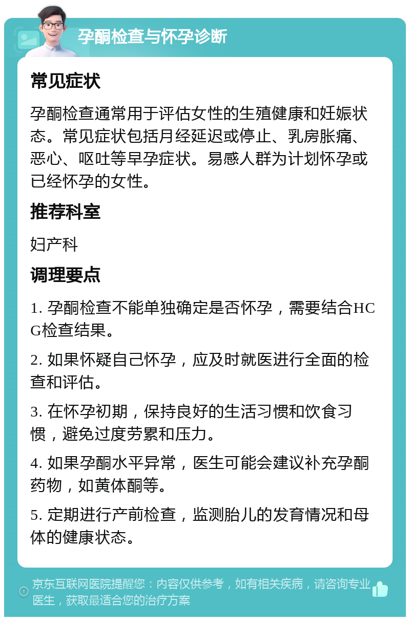 孕酮检查与怀孕诊断 常见症状 孕酮检查通常用于评估女性的生殖健康和妊娠状态。常见症状包括月经延迟或停止、乳房胀痛、恶心、呕吐等早孕症状。易感人群为计划怀孕或已经怀孕的女性。 推荐科室 妇产科 调理要点 1. 孕酮检查不能单独确定是否怀孕，需要结合HCG检查结果。 2. 如果怀疑自己怀孕，应及时就医进行全面的检查和评估。 3. 在怀孕初期，保持良好的生活习惯和饮食习惯，避免过度劳累和压力。 4. 如果孕酮水平异常，医生可能会建议补充孕酮药物，如黄体酮等。 5. 定期进行产前检查，监测胎儿的发育情况和母体的健康状态。