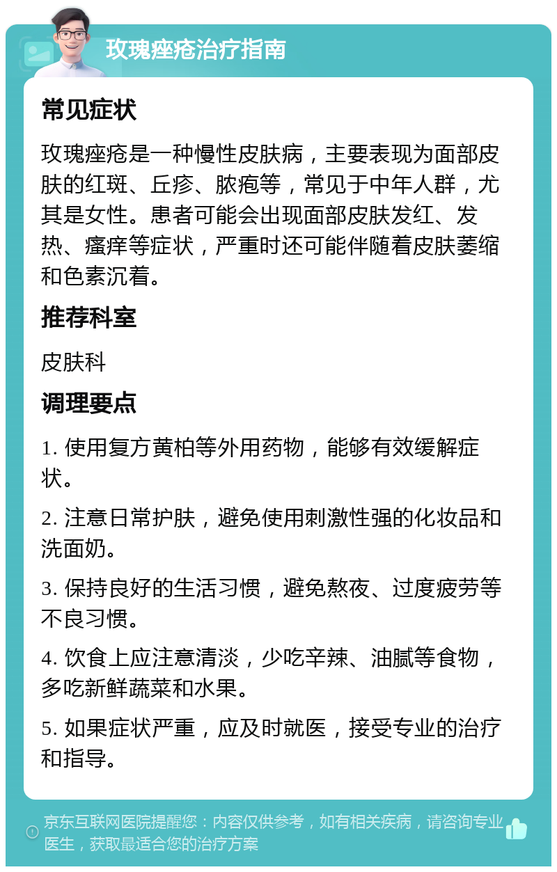 玫瑰痤疮治疗指南 常见症状 玫瑰痤疮是一种慢性皮肤病，主要表现为面部皮肤的红斑、丘疹、脓疱等，常见于中年人群，尤其是女性。患者可能会出现面部皮肤发红、发热、瘙痒等症状，严重时还可能伴随着皮肤萎缩和色素沉着。 推荐科室 皮肤科 调理要点 1. 使用复方黄柏等外用药物，能够有效缓解症状。 2. 注意日常护肤，避免使用刺激性强的化妆品和洗面奶。 3. 保持良好的生活习惯，避免熬夜、过度疲劳等不良习惯。 4. 饮食上应注意清淡，少吃辛辣、油腻等食物，多吃新鲜蔬菜和水果。 5. 如果症状严重，应及时就医，接受专业的治疗和指导。