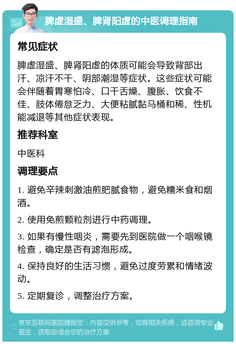 脾虚湿盛、脾肾阳虚的中医调理指南 常见症状 脾虚湿盛、脾肾阳虚的体质可能会导致背部出汗、凉汗不干、阴部潮湿等症状。这些症状可能会伴随着胃寒怕冷、口干舌燥、腹胀、饮食不佳、肢体倦怠乏力、大便粘腻黏马桶和稀、性机能减退等其他症状表现。 推荐科室 中医科 调理要点 1. 避免辛辣刺激油煎肥腻食物，避免糯米食和烟酒。 2. 使用免煎颗粒剂进行中药调理。 3. 如果有慢性咽炎，需要先到医院做一个咽喉镜检查，确定是否有滤泡形成。 4. 保持良好的生活习惯，避免过度劳累和情绪波动。 5. 定期复诊，调整治疗方案。