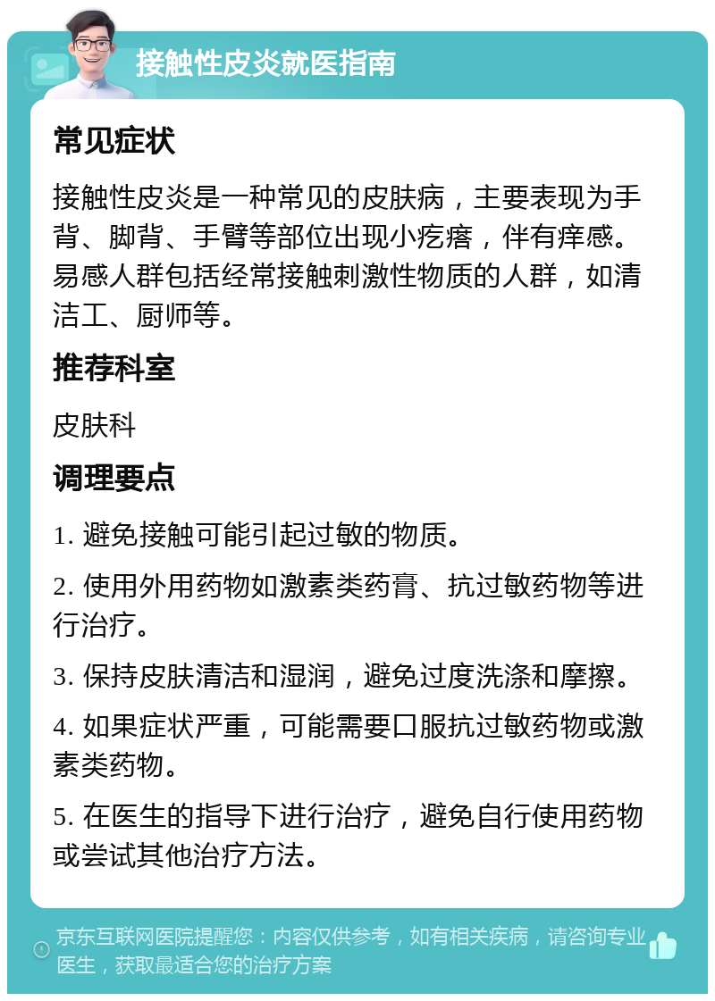 接触性皮炎就医指南 常见症状 接触性皮炎是一种常见的皮肤病，主要表现为手背、脚背、手臂等部位出现小疙瘩，伴有痒感。易感人群包括经常接触刺激性物质的人群，如清洁工、厨师等。 推荐科室 皮肤科 调理要点 1. 避免接触可能引起过敏的物质。 2. 使用外用药物如激素类药膏、抗过敏药物等进行治疗。 3. 保持皮肤清洁和湿润，避免过度洗涤和摩擦。 4. 如果症状严重，可能需要口服抗过敏药物或激素类药物。 5. 在医生的指导下进行治疗，避免自行使用药物或尝试其他治疗方法。