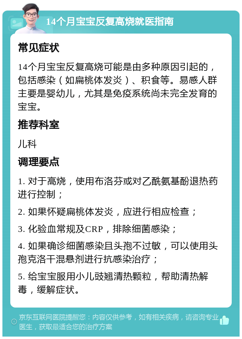 14个月宝宝反复高烧就医指南 常见症状 14个月宝宝反复高烧可能是由多种原因引起的，包括感染（如扁桃体发炎）、积食等。易感人群主要是婴幼儿，尤其是免疫系统尚未完全发育的宝宝。 推荐科室 儿科 调理要点 1. 对于高烧，使用布洛芬或对乙酰氨基酚退热药进行控制； 2. 如果怀疑扁桃体发炎，应进行相应检查； 3. 化验血常规及CRP，排除细菌感染； 4. 如果确诊细菌感染且头孢不过敏，可以使用头孢克洛干混悬剂进行抗感染治疗； 5. 给宝宝服用小儿豉翘清热颗粒，帮助清热解毒，缓解症状。