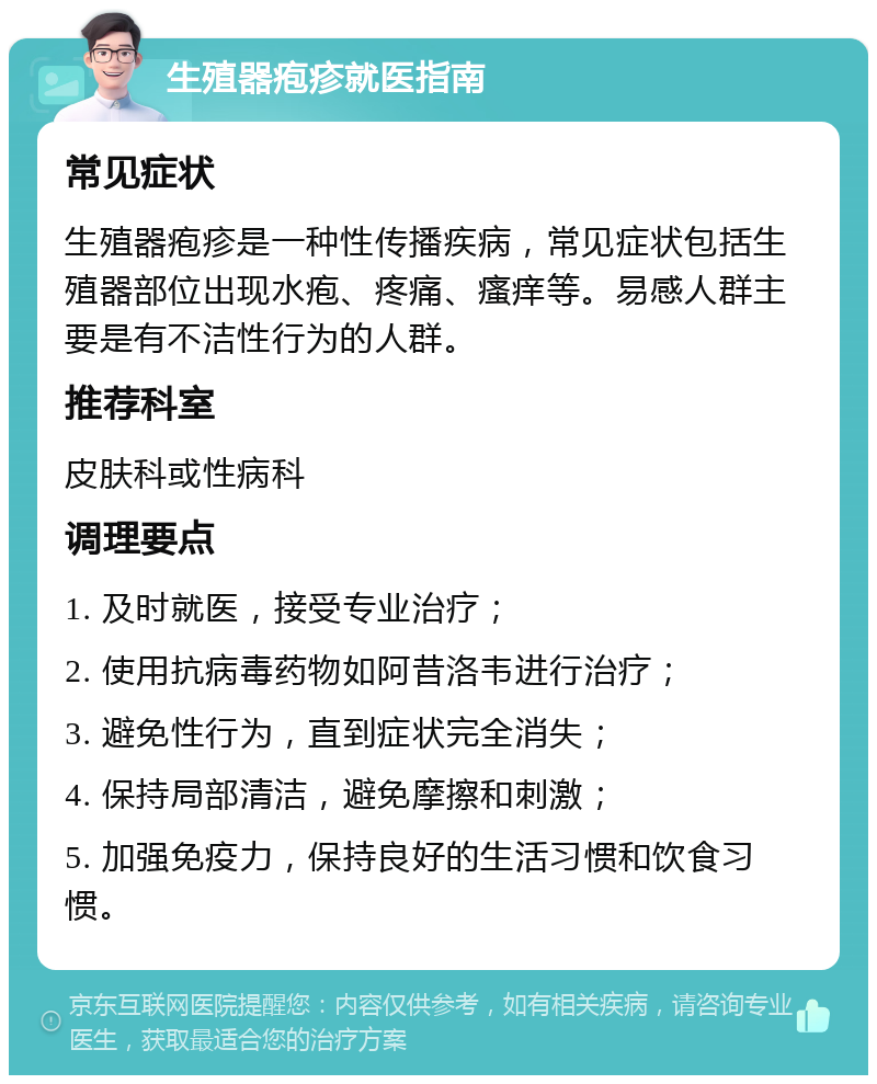 生殖器疱疹就医指南 常见症状 生殖器疱疹是一种性传播疾病，常见症状包括生殖器部位出现水疱、疼痛、瘙痒等。易感人群主要是有不洁性行为的人群。 推荐科室 皮肤科或性病科 调理要点 1. 及时就医，接受专业治疗； 2. 使用抗病毒药物如阿昔洛韦进行治疗； 3. 避免性行为，直到症状完全消失； 4. 保持局部清洁，避免摩擦和刺激； 5. 加强免疫力，保持良好的生活习惯和饮食习惯。