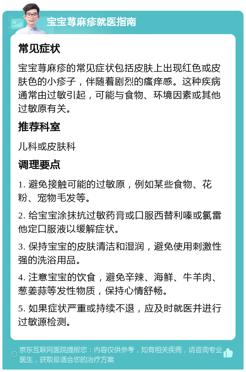 宝宝荨麻疹就医指南 常见症状 宝宝荨麻疹的常见症状包括皮肤上出现红色或皮肤色的小疹子，伴随着剧烈的瘙痒感。这种疾病通常由过敏引起，可能与食物、环境因素或其他过敏原有关。 推荐科室 儿科或皮肤科 调理要点 1. 避免接触可能的过敏原，例如某些食物、花粉、宠物毛发等。 2. 给宝宝涂抹抗过敏药膏或口服西替利嗪或氯雷他定口服液以缓解症状。 3. 保持宝宝的皮肤清洁和湿润，避免使用刺激性强的洗浴用品。 4. 注意宝宝的饮食，避免辛辣、海鲜、牛羊肉、葱姜蒜等发性物质，保持心情舒畅。 5. 如果症状严重或持续不退，应及时就医并进行过敏源检测。