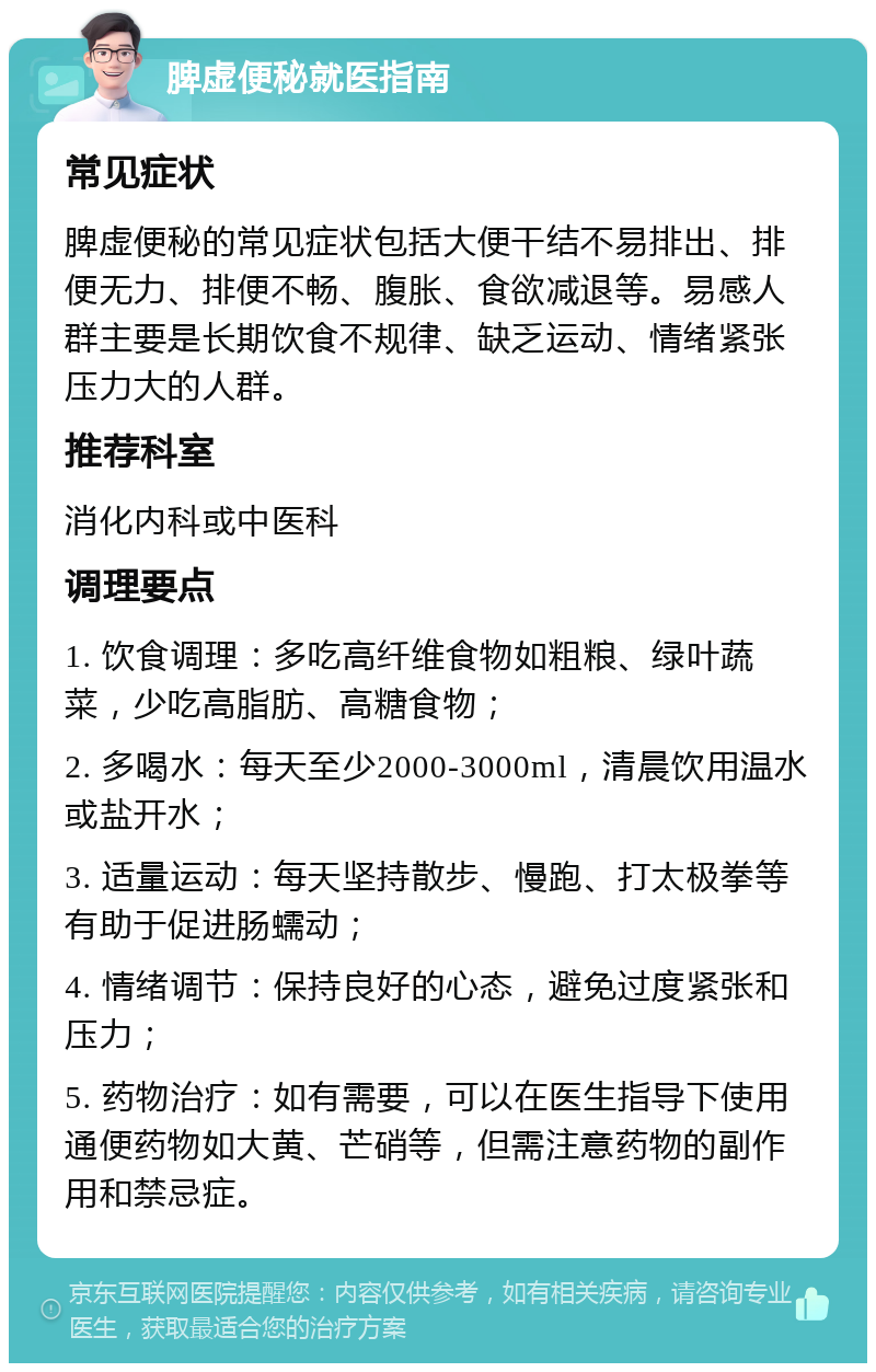 脾虚便秘就医指南 常见症状 脾虚便秘的常见症状包括大便干结不易排出、排便无力、排便不畅、腹胀、食欲减退等。易感人群主要是长期饮食不规律、缺乏运动、情绪紧张压力大的人群。 推荐科室 消化内科或中医科 调理要点 1. 饮食调理：多吃高纤维食物如粗粮、绿叶蔬菜，少吃高脂肪、高糖食物； 2. 多喝水：每天至少2000-3000ml，清晨饮用温水或盐开水； 3. 适量运动：每天坚持散步、慢跑、打太极拳等有助于促进肠蠕动； 4. 情绪调节：保持良好的心态，避免过度紧张和压力； 5. 药物治疗：如有需要，可以在医生指导下使用通便药物如大黄、芒硝等，但需注意药物的副作用和禁忌症。