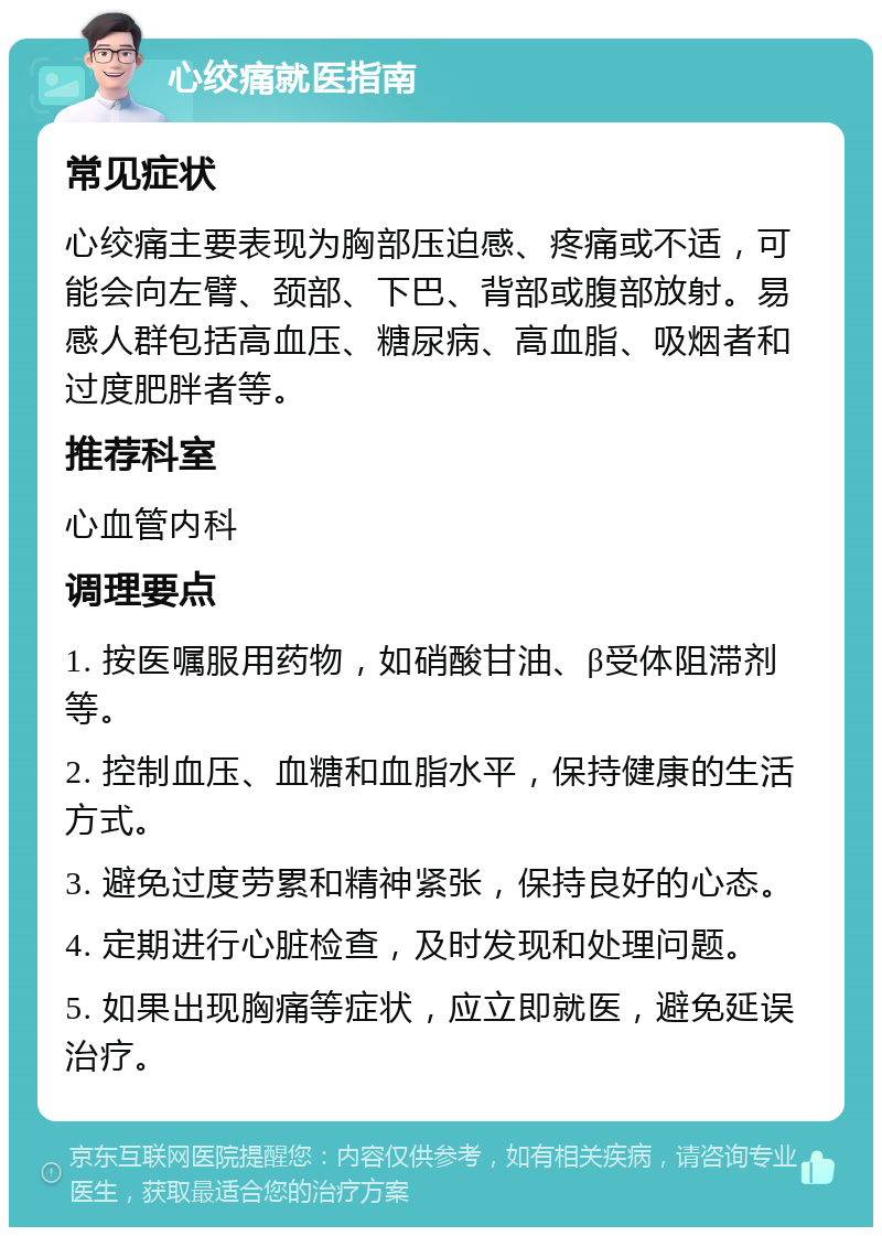 心绞痛就医指南 常见症状 心绞痛主要表现为胸部压迫感、疼痛或不适，可能会向左臂、颈部、下巴、背部或腹部放射。易感人群包括高血压、糖尿病、高血脂、吸烟者和过度肥胖者等。 推荐科室 心血管内科 调理要点 1. 按医嘱服用药物，如硝酸甘油、β受体阻滞剂等。 2. 控制血压、血糖和血脂水平，保持健康的生活方式。 3. 避免过度劳累和精神紧张，保持良好的心态。 4. 定期进行心脏检查，及时发现和处理问题。 5. 如果出现胸痛等症状，应立即就医，避免延误治疗。