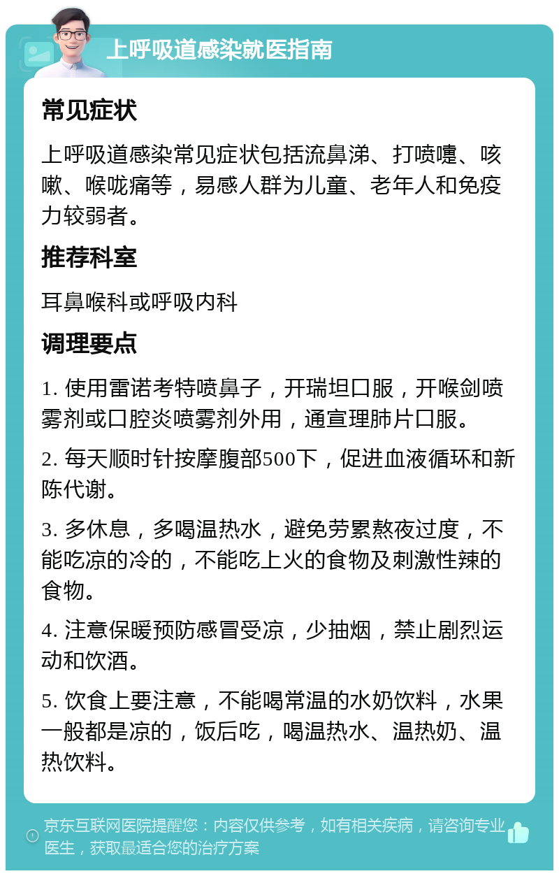 上呼吸道感染就医指南 常见症状 上呼吸道感染常见症状包括流鼻涕、打喷嚏、咳嗽、喉咙痛等，易感人群为儿童、老年人和免疫力较弱者。 推荐科室 耳鼻喉科或呼吸内科 调理要点 1. 使用雷诺考特喷鼻子，开瑞坦口服，开喉剑喷雾剂或口腔炎喷雾剂外用，通宣理肺片口服。 2. 每天顺时针按摩腹部500下，促进血液循环和新陈代谢。 3. 多休息，多喝温热水，避免劳累熬夜过度，不能吃凉的冷的，不能吃上火的食物及刺激性辣的食物。 4. 注意保暖预防感冒受凉，少抽烟，禁止剧烈运动和饮酒。 5. 饮食上要注意，不能喝常温的水奶饮料，水果一般都是凉的，饭后吃，喝温热水、温热奶、温热饮料。