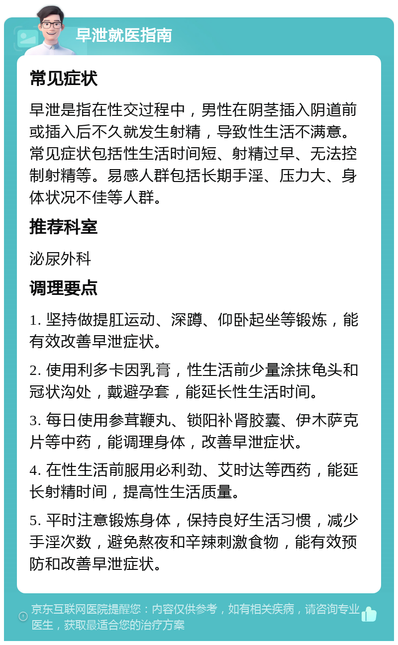 早泄就医指南 常见症状 早泄是指在性交过程中，男性在阴茎插入阴道前或插入后不久就发生射精，导致性生活不满意。常见症状包括性生活时间短、射精过早、无法控制射精等。易感人群包括长期手淫、压力大、身体状况不佳等人群。 推荐科室 泌尿外科 调理要点 1. 坚持做提肛运动、深蹲、仰卧起坐等锻炼，能有效改善早泄症状。 2. 使用利多卡因乳膏，性生活前少量涂抹龟头和冠状沟处，戴避孕套，能延长性生活时间。 3. 每日使用参茸鞭丸、锁阳补肾胶囊、伊木萨克片等中药，能调理身体，改善早泄症状。 4. 在性生活前服用必利劲、艾时达等西药，能延长射精时间，提高性生活质量。 5. 平时注意锻炼身体，保持良好生活习惯，减少手淫次数，避免熬夜和辛辣刺激食物，能有效预防和改善早泄症状。