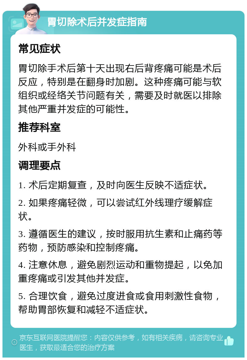 胃切除术后并发症指南 常见症状 胃切除手术后第十天出现右后背疼痛可能是术后反应，特别是在翻身时加剧。这种疼痛可能与软组织或经络关节问题有关，需要及时就医以排除其他严重并发症的可能性。 推荐科室 外科或手外科 调理要点 1. 术后定期复查，及时向医生反映不适症状。 2. 如果疼痛轻微，可以尝试红外线理疗缓解症状。 3. 遵循医生的建议，按时服用抗生素和止痛药等药物，预防感染和控制疼痛。 4. 注意休息，避免剧烈运动和重物提起，以免加重疼痛或引发其他并发症。 5. 合理饮食，避免过度进食或食用刺激性食物，帮助胃部恢复和减轻不适症状。