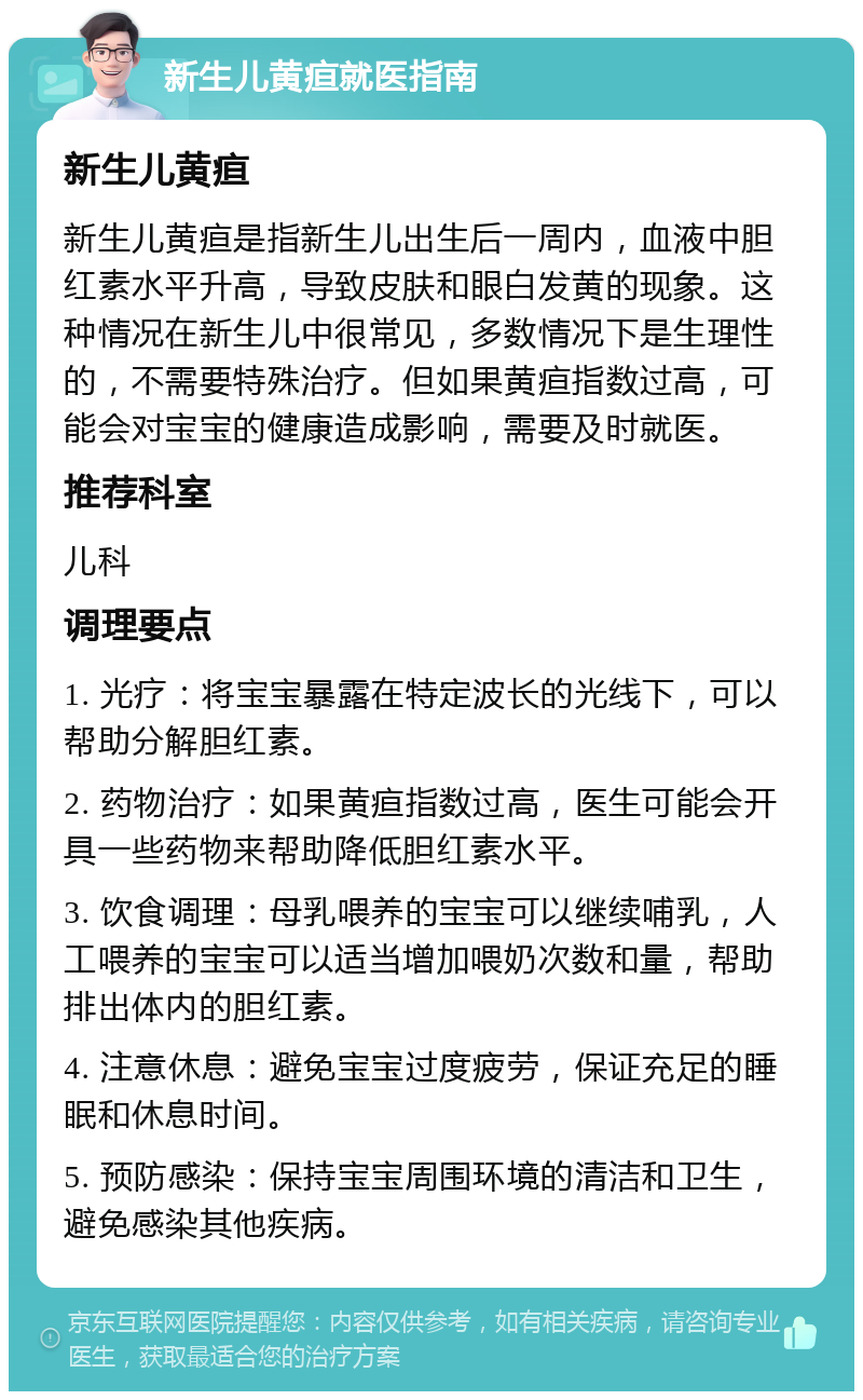 新生儿黄疸就医指南 新生儿黄疸 新生儿黄疸是指新生儿出生后一周内，血液中胆红素水平升高，导致皮肤和眼白发黄的现象。这种情况在新生儿中很常见，多数情况下是生理性的，不需要特殊治疗。但如果黄疸指数过高，可能会对宝宝的健康造成影响，需要及时就医。 推荐科室 儿科 调理要点 1. 光疗：将宝宝暴露在特定波长的光线下，可以帮助分解胆红素。 2. 药物治疗：如果黄疸指数过高，医生可能会开具一些药物来帮助降低胆红素水平。 3. 饮食调理：母乳喂养的宝宝可以继续哺乳，人工喂养的宝宝可以适当增加喂奶次数和量，帮助排出体内的胆红素。 4. 注意休息：避免宝宝过度疲劳，保证充足的睡眠和休息时间。 5. 预防感染：保持宝宝周围环境的清洁和卫生，避免感染其他疾病。