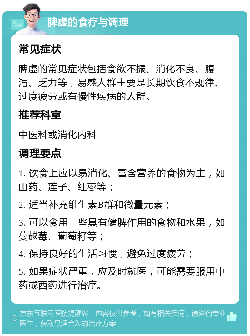 脾虚的食疗与调理 常见症状 脾虚的常见症状包括食欲不振、消化不良、腹泻、乏力等，易感人群主要是长期饮食不规律、过度疲劳或有慢性疾病的人群。 推荐科室 中医科或消化内科 调理要点 1. 饮食上应以易消化、富含营养的食物为主，如山药、莲子、红枣等； 2. 适当补充维生素B群和微量元素； 3. 可以食用一些具有健脾作用的食物和水果，如蔓越莓、葡萄籽等； 4. 保持良好的生活习惯，避免过度疲劳； 5. 如果症状严重，应及时就医，可能需要服用中药或西药进行治疗。