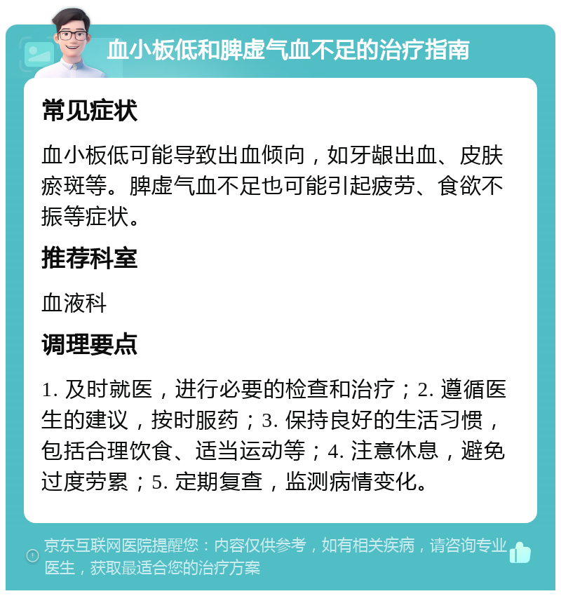 血小板低和脾虚气血不足的治疗指南 常见症状 血小板低可能导致出血倾向，如牙龈出血、皮肤瘀斑等。脾虚气血不足也可能引起疲劳、食欲不振等症状。 推荐科室 血液科 调理要点 1. 及时就医，进行必要的检查和治疗；2. 遵循医生的建议，按时服药；3. 保持良好的生活习惯，包括合理饮食、适当运动等；4. 注意休息，避免过度劳累；5. 定期复查，监测病情变化。