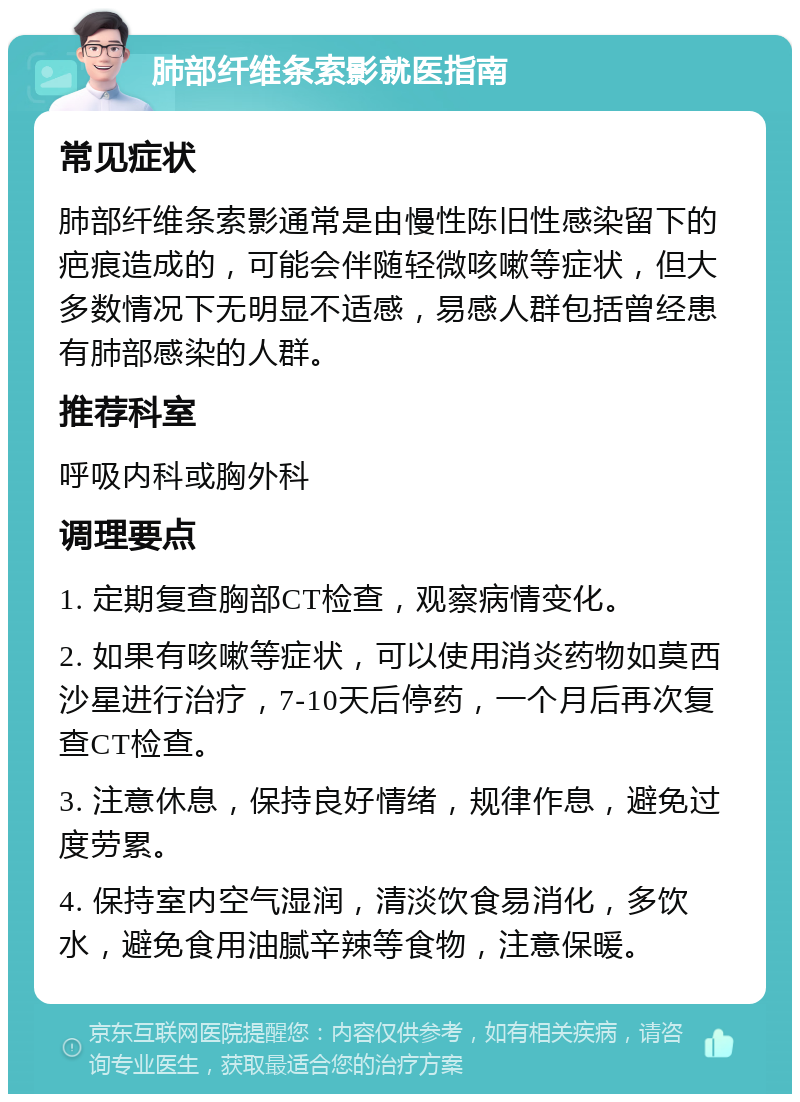 肺部纤维条索影就医指南 常见症状 肺部纤维条索影通常是由慢性陈旧性感染留下的疤痕造成的，可能会伴随轻微咳嗽等症状，但大多数情况下无明显不适感，易感人群包括曾经患有肺部感染的人群。 推荐科室 呼吸内科或胸外科 调理要点 1. 定期复查胸部CT检查，观察病情变化。 2. 如果有咳嗽等症状，可以使用消炎药物如莫西沙星进行治疗，7-10天后停药，一个月后再次复查CT检查。 3. 注意休息，保持良好情绪，规律作息，避免过度劳累。 4. 保持室内空气湿润，清淡饮食易消化，多饮水，避免食用油腻辛辣等食物，注意保暖。