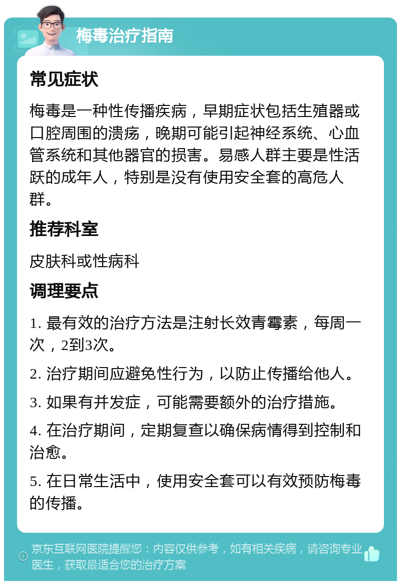 梅毒治疗指南 常见症状 梅毒是一种性传播疾病，早期症状包括生殖器或口腔周围的溃疡，晚期可能引起神经系统、心血管系统和其他器官的损害。易感人群主要是性活跃的成年人，特别是没有使用安全套的高危人群。 推荐科室 皮肤科或性病科 调理要点 1. 最有效的治疗方法是注射长效青霉素，每周一次，2到3次。 2. 治疗期间应避免性行为，以防止传播给他人。 3. 如果有并发症，可能需要额外的治疗措施。 4. 在治疗期间，定期复查以确保病情得到控制和治愈。 5. 在日常生活中，使用安全套可以有效预防梅毒的传播。