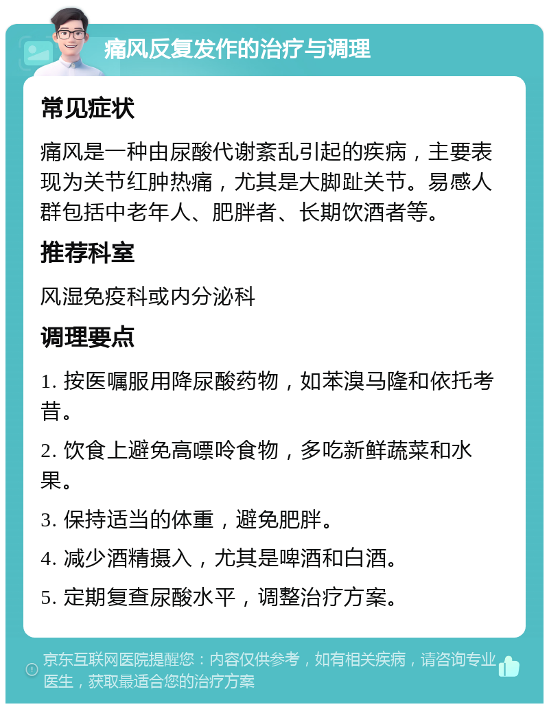 痛风反复发作的治疗与调理 常见症状 痛风是一种由尿酸代谢紊乱引起的疾病，主要表现为关节红肿热痛，尤其是大脚趾关节。易感人群包括中老年人、肥胖者、长期饮酒者等。 推荐科室 风湿免疫科或内分泌科 调理要点 1. 按医嘱服用降尿酸药物，如苯溴马隆和依托考昔。 2. 饮食上避免高嘌呤食物，多吃新鲜蔬菜和水果。 3. 保持适当的体重，避免肥胖。 4. 减少酒精摄入，尤其是啤酒和白酒。 5. 定期复查尿酸水平，调整治疗方案。