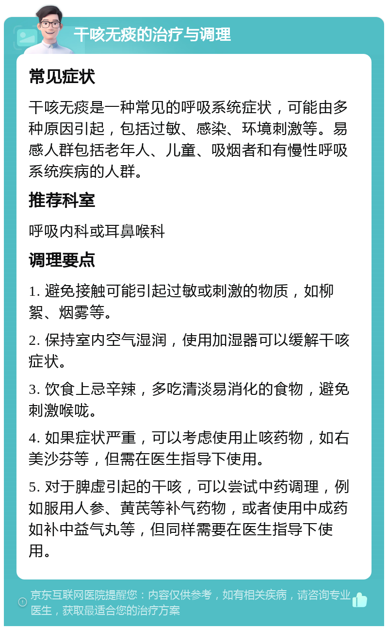 干咳无痰的治疗与调理 常见症状 干咳无痰是一种常见的呼吸系统症状，可能由多种原因引起，包括过敏、感染、环境刺激等。易感人群包括老年人、儿童、吸烟者和有慢性呼吸系统疾病的人群。 推荐科室 呼吸内科或耳鼻喉科 调理要点 1. 避免接触可能引起过敏或刺激的物质，如柳絮、烟雾等。 2. 保持室内空气湿润，使用加湿器可以缓解干咳症状。 3. 饮食上忌辛辣，多吃清淡易消化的食物，避免刺激喉咙。 4. 如果症状严重，可以考虑使用止咳药物，如右美沙芬等，但需在医生指导下使用。 5. 对于脾虚引起的干咳，可以尝试中药调理，例如服用人参、黄芪等补气药物，或者使用中成药如补中益气丸等，但同样需要在医生指导下使用。