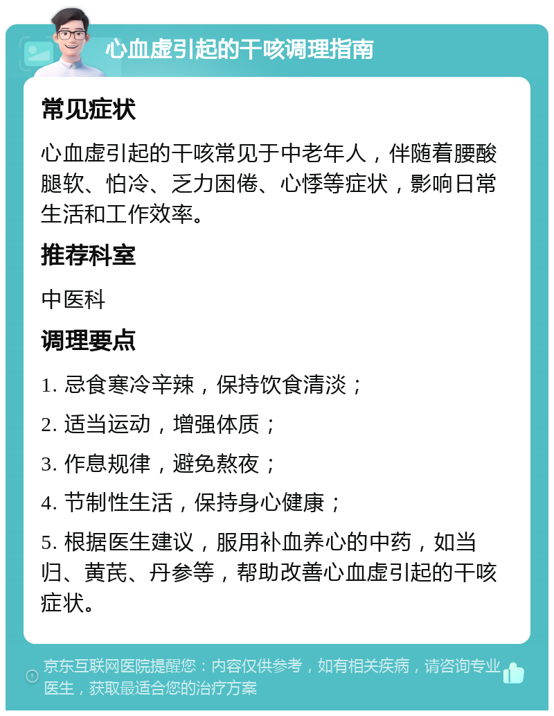 心血虚引起的干咳调理指南 常见症状 心血虚引起的干咳常见于中老年人，伴随着腰酸腿软、怕冷、乏力困倦、心悸等症状，影响日常生活和工作效率。 推荐科室 中医科 调理要点 1. 忌食寒冷辛辣，保持饮食清淡； 2. 适当运动，增强体质； 3. 作息规律，避免熬夜； 4. 节制性生活，保持身心健康； 5. 根据医生建议，服用补血养心的中药，如当归、黄芪、丹参等，帮助改善心血虚引起的干咳症状。