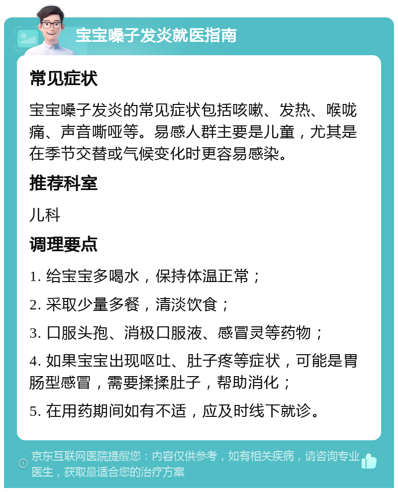 宝宝嗓子发炎就医指南 常见症状 宝宝嗓子发炎的常见症状包括咳嗽、发热、喉咙痛、声音嘶哑等。易感人群主要是儿童，尤其是在季节交替或气候变化时更容易感染。 推荐科室 儿科 调理要点 1. 给宝宝多喝水，保持体温正常； 2. 采取少量多餐，清淡饮食； 3. 口服头孢、消极口服液、感冒灵等药物； 4. 如果宝宝出现呕吐、肚子疼等症状，可能是胃肠型感冒，需要揉揉肚子，帮助消化； 5. 在用药期间如有不适，应及时线下就诊。