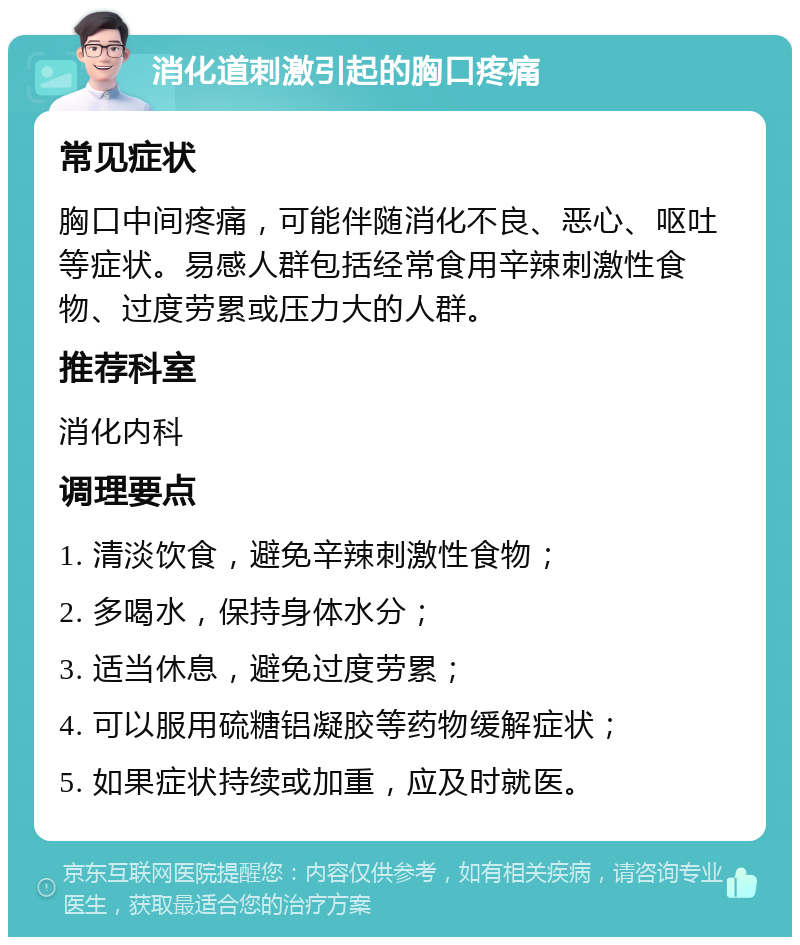 消化道刺激引起的胸口疼痛 常见症状 胸口中间疼痛，可能伴随消化不良、恶心、呕吐等症状。易感人群包括经常食用辛辣刺激性食物、过度劳累或压力大的人群。 推荐科室 消化内科 调理要点 1. 清淡饮食，避免辛辣刺激性食物； 2. 多喝水，保持身体水分； 3. 适当休息，避免过度劳累； 4. 可以服用硫糖铝凝胶等药物缓解症状； 5. 如果症状持续或加重，应及时就医。