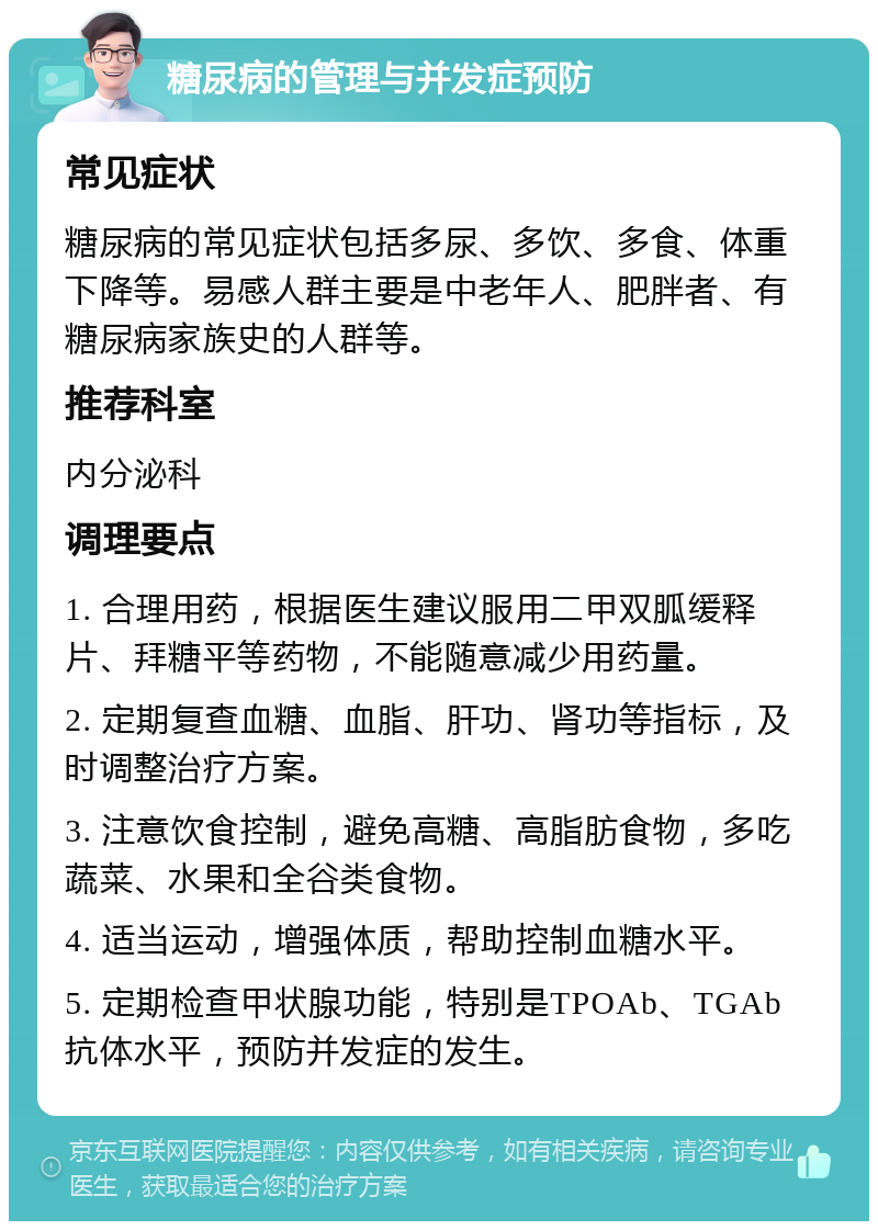 糖尿病的管理与并发症预防 常见症状 糖尿病的常见症状包括多尿、多饮、多食、体重下降等。易感人群主要是中老年人、肥胖者、有糖尿病家族史的人群等。 推荐科室 内分泌科 调理要点 1. 合理用药，根据医生建议服用二甲双胍缓释片、拜糖平等药物，不能随意减少用药量。 2. 定期复查血糖、血脂、肝功、肾功等指标，及时调整治疗方案。 3. 注意饮食控制，避免高糖、高脂肪食物，多吃蔬菜、水果和全谷类食物。 4. 适当运动，增强体质，帮助控制血糖水平。 5. 定期检查甲状腺功能，特别是TPOAb、TGAb抗体水平，预防并发症的发生。