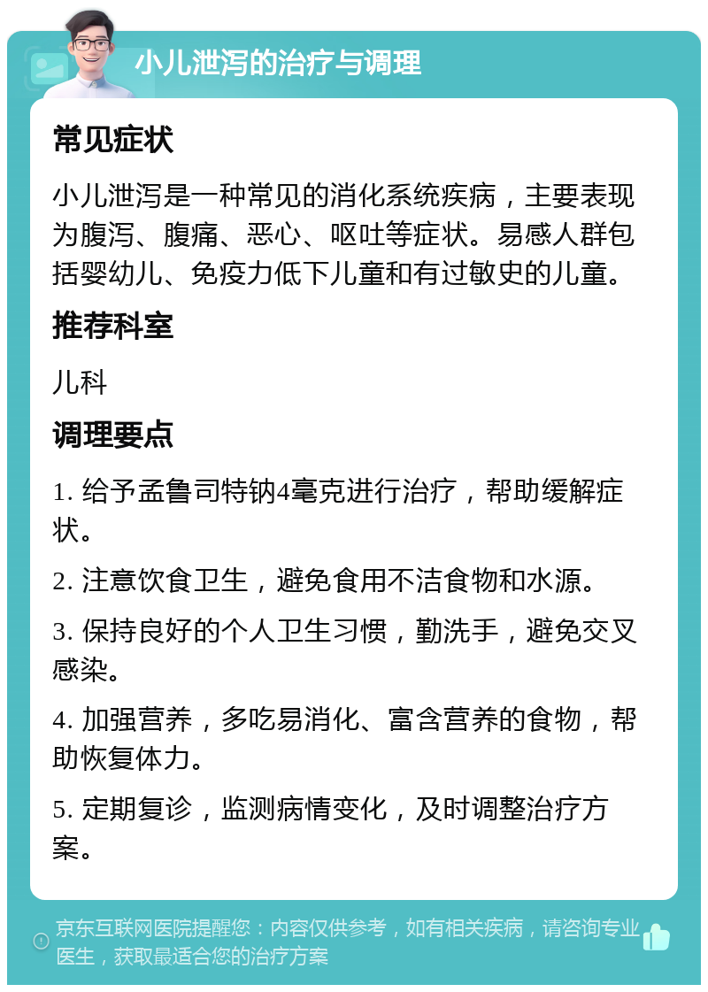 小儿泄泻的治疗与调理 常见症状 小儿泄泻是一种常见的消化系统疾病，主要表现为腹泻、腹痛、恶心、呕吐等症状。易感人群包括婴幼儿、免疫力低下儿童和有过敏史的儿童。 推荐科室 儿科 调理要点 1. 给予孟鲁司特钠4毫克进行治疗，帮助缓解症状。 2. 注意饮食卫生，避免食用不洁食物和水源。 3. 保持良好的个人卫生习惯，勤洗手，避免交叉感染。 4. 加强营养，多吃易消化、富含营养的食物，帮助恢复体力。 5. 定期复诊，监测病情变化，及时调整治疗方案。