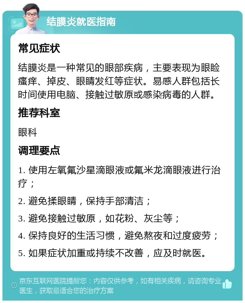 结膜炎就医指南 常见症状 结膜炎是一种常见的眼部疾病，主要表现为眼睑瘙痒、掉皮、眼睛发红等症状。易感人群包括长时间使用电脑、接触过敏原或感染病毒的人群。 推荐科室 眼科 调理要点 1. 使用左氧氟沙星滴眼液或氟米龙滴眼液进行治疗； 2. 避免揉眼睛，保持手部清洁； 3. 避免接触过敏原，如花粉、灰尘等； 4. 保持良好的生活习惯，避免熬夜和过度疲劳； 5. 如果症状加重或持续不改善，应及时就医。